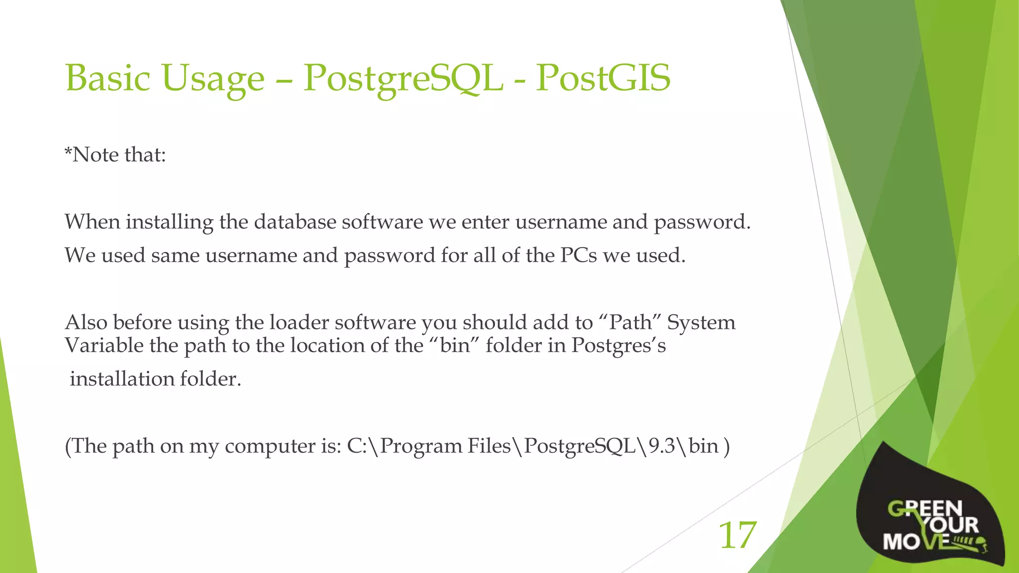 Basic Usage – PostgreSQL - PostGIS
*Note that:
When installing the database software we enter username and password.
We used same username and password for all of the PCs we used.
Also before using the loader software you should add to “Path” System
Variable the path to the location of the “bin” folder in Postgres’s
installation folder.
(The path on my computer is: C:Program FilesPostgreSQL9.3bin )
17
 