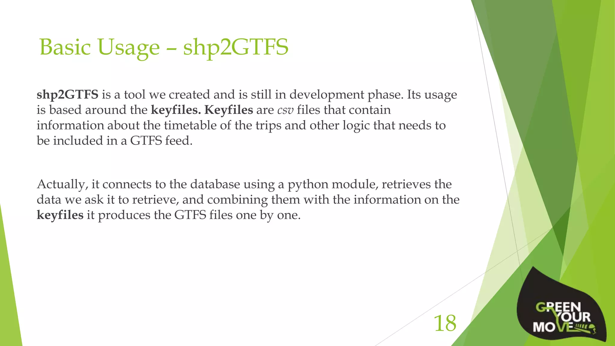 Basic Usage – shp2GTFS
shp2GTFS is a tool we created and is still in development phase. Its usage
is based around the keyfiles. Keyfiles are csv files that contain
information about the timetable of the trips and other logic that needs to
be included in a GTFS feed.
Actually, it connects to the database using a python module, retrieves the
data we ask it to retrieve, and combining them with the information on the
keyfiles it produces the GTFS files one by one.
18
 