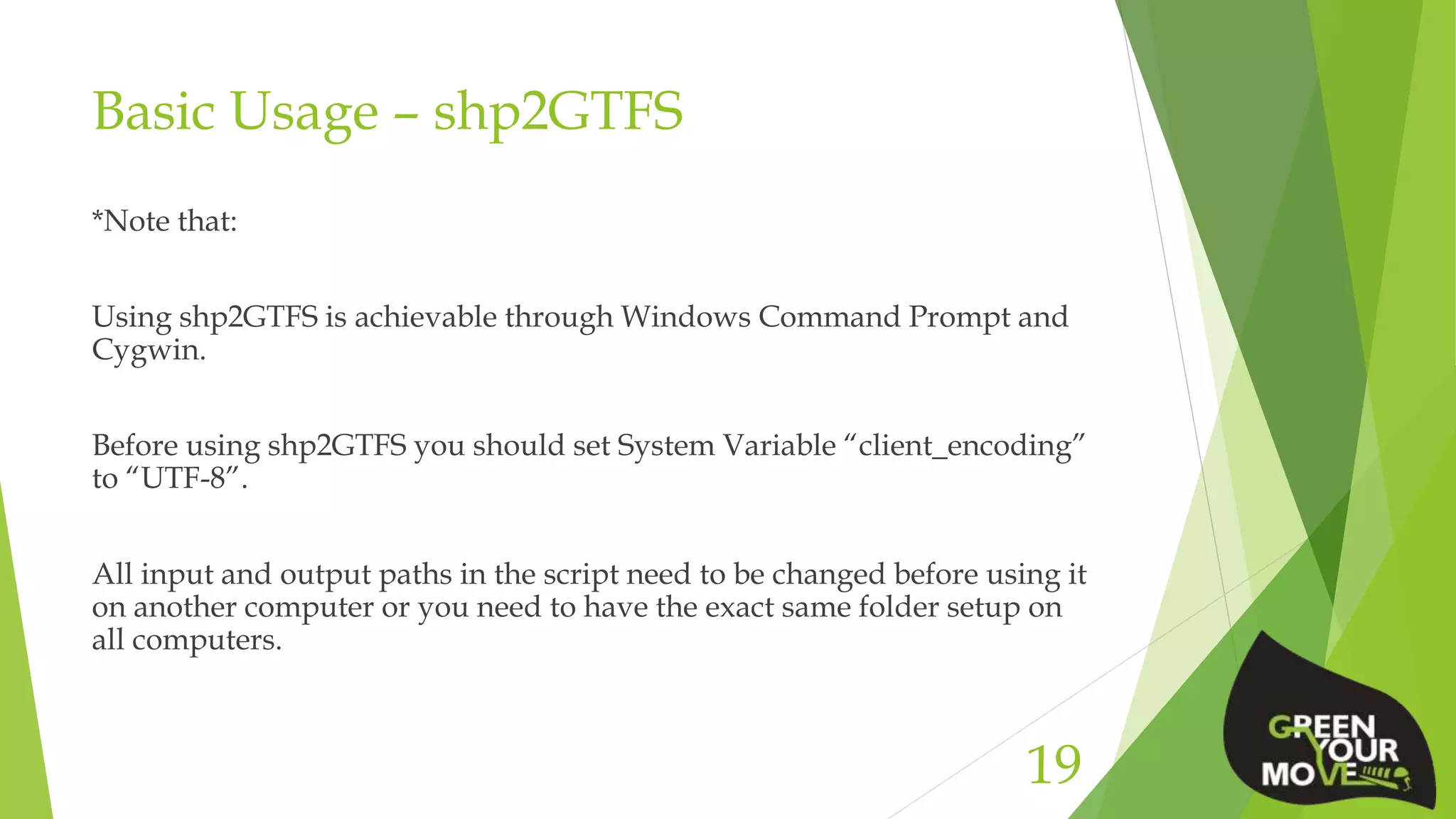 Basic Usage – shp2GTFS
*Note that:
Using shp2GTFS is achievable through Windows Command Prompt and
Cygwin.
Before using shp2GTFS you should set System Variable “client_encoding”
to “UTF-8”.
All input and output paths in the script need to be changed before using it
on another computer or you need to have the exact same folder setup on
all computers.
19
 