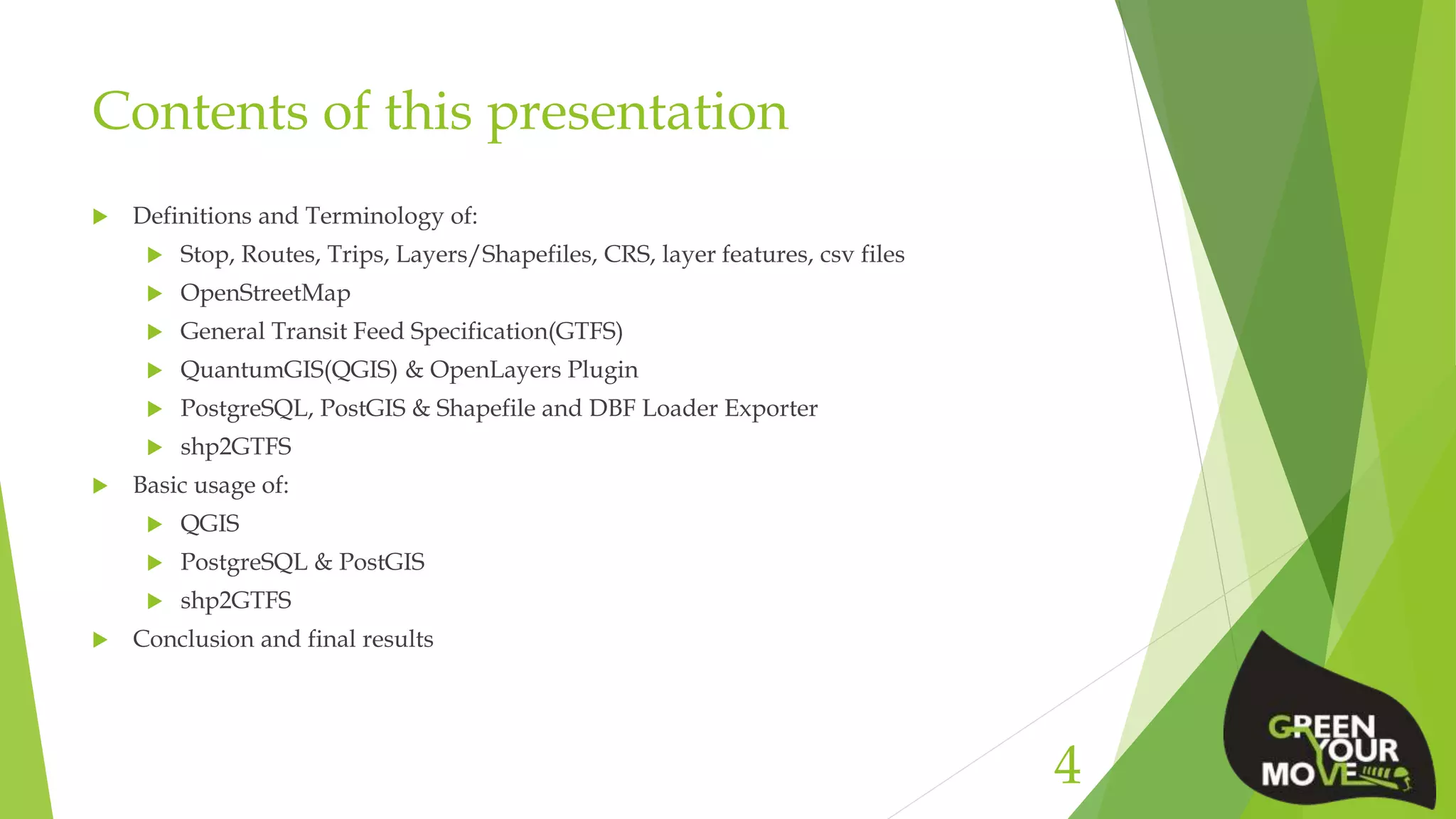 Contents of this presentation
 Definitions and Terminology of:
 Stop, Routes, Trips, Layers/Shapefiles, CRS, layer features, csv files
 OpenStreetMap
 General Transit Feed Specification(GTFS)
 QuantumGIS(QGIS) & OpenLayers Plugin
 PostgreSQL, PostGIS & Shapefile and DBF Loader Exporter
 shp2GTFS
 Basic usage of:
 QGIS
 PostgreSQL & PostGIS
 shp2GTFS
 Conclusion and final results
4
 
