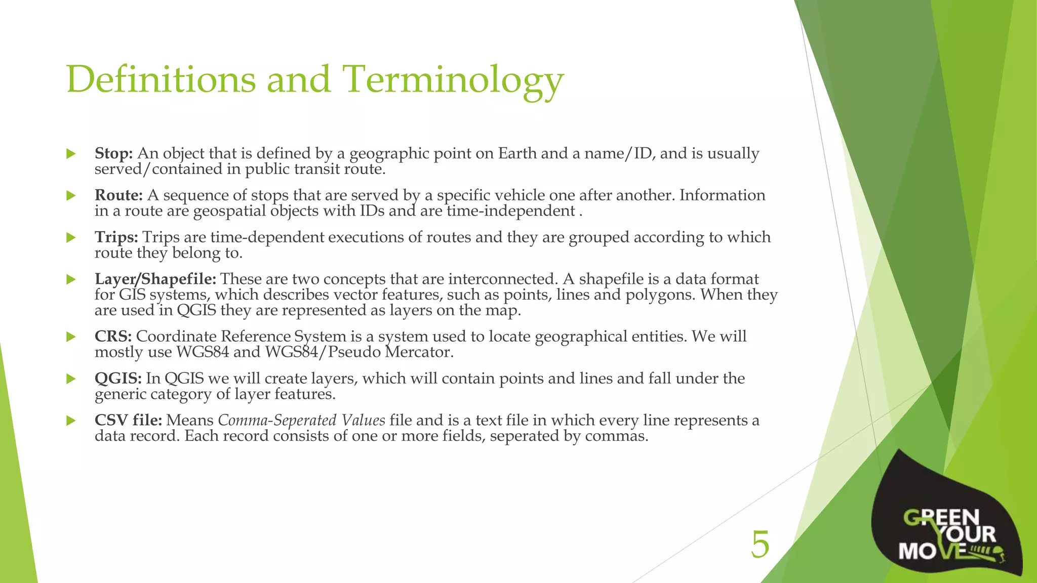 Definitions and Terminology
 Stop: An object that is defined by a geographic point on Earth and a name/ID, and is usually
served/contained in public transit route.
 Route: A sequence of stops that are served by a specific vehicle one after another. Information
in a route are geospatial objects with IDs and are time-independent .
 Trips: Trips are time-dependent executions of routes and they are grouped according to which
route they belong to.
 Layer/Shapefile: These are two concepts that are interconnected. A shapefile is a data format
for GIS systems, which describes vector features, such as points, lines and polygons. When they
are used in QGIS they are represented as layers on the map.
 CRS: Coordinate Reference System is a system used to locate geographical entities. We will
mostly use WGS84 and WGS84/Pseudo Mercator.
 QGIS: In QGIS we will create layers, which will contain points and lines and fall under the
generic category of layer features.
 CSV file: Means Comma-Seperated Values file and is a text file in which every line represents a
data record. Each record consists of one or more fields, seperated by commas.
5
 