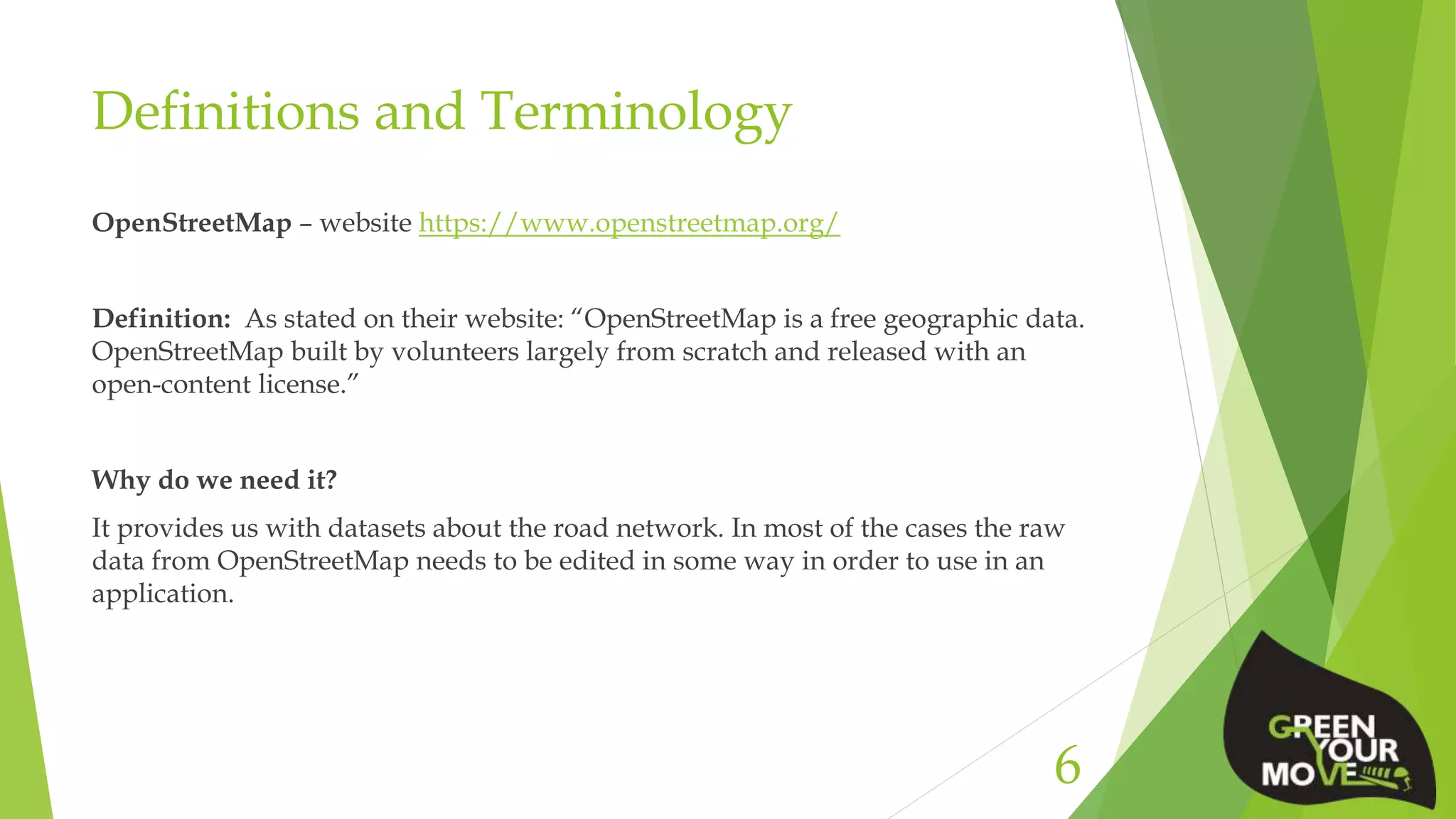 Definitions and Terminology
OpenStreetMap – website https://www.openstreetmap.org/
Definition: As stated on their website: “OpenStreetMap is a free geographic data.
OpenStreetMap built by volunteers largely from scratch and released with an
open-content license.”
Why do we need it?
It provides us with datasets about the road network. In most of the cases the raw
data from OpenStreetMap needs to be edited in some way in order to use in an
application.
6
 