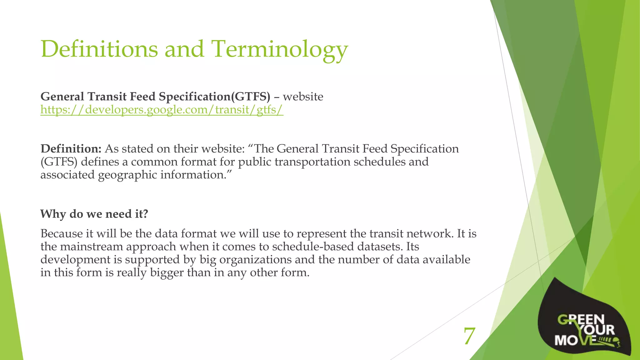 Definitions and Terminology
General Transit Feed Specification(GTFS) – website
https://developers.google.com/transit/gtfs/
Definition: As stated on their website: “The General Transit Feed Specification
(GTFS) defines a common format for public transportation schedules and
associated geographic information.”
Why do we need it?
Because it will be the data format we will use to represent the transit network. It is
the mainstream approach when it comes to schedule-based datasets. Its
development is supported by big organizations and the number of data available
in this form is really bigger than in any other form.
7
 