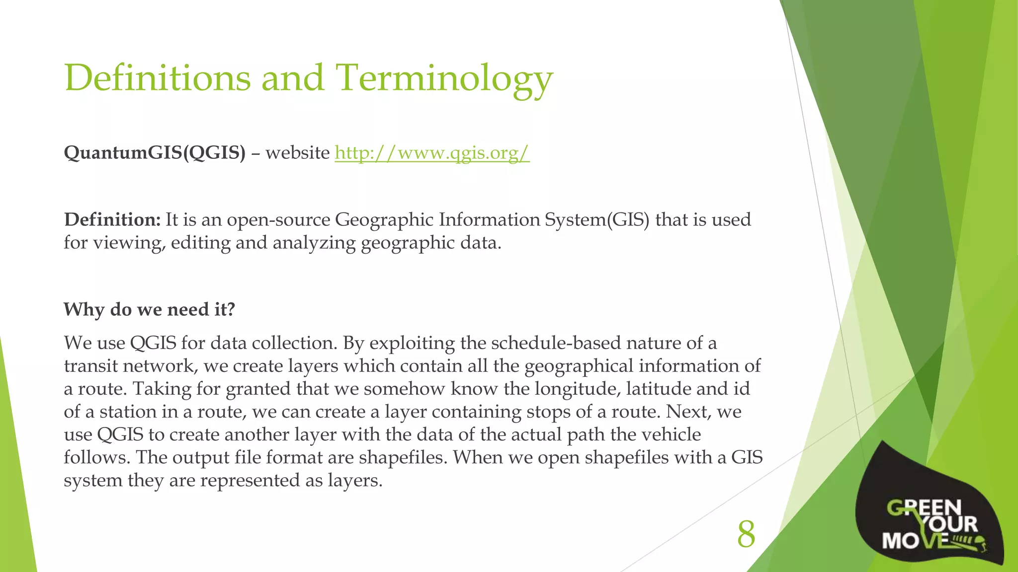 Definitions and Terminology
QuantumGIS(QGIS) – website http://www.qgis.org/
Definition: It is an open-source Geographic Information System(GIS) that is used
for viewing, editing and analyzing geographic data.
Why do we need it?
We use QGIS for data collection. By exploiting the schedule-based nature of a
transit network, we create layers which contain all the geographical information of
a route. Taking for granted that we somehow know the longitude, latitude and id
of a station in a route, we can create a layer containing stops of a route. Next, we
use QGIS to create another layer with the data of the actual path the vehicle
follows. The output file format are shapefiles. When we open shapefiles with a GIS
system they are represented as layers.
8
 