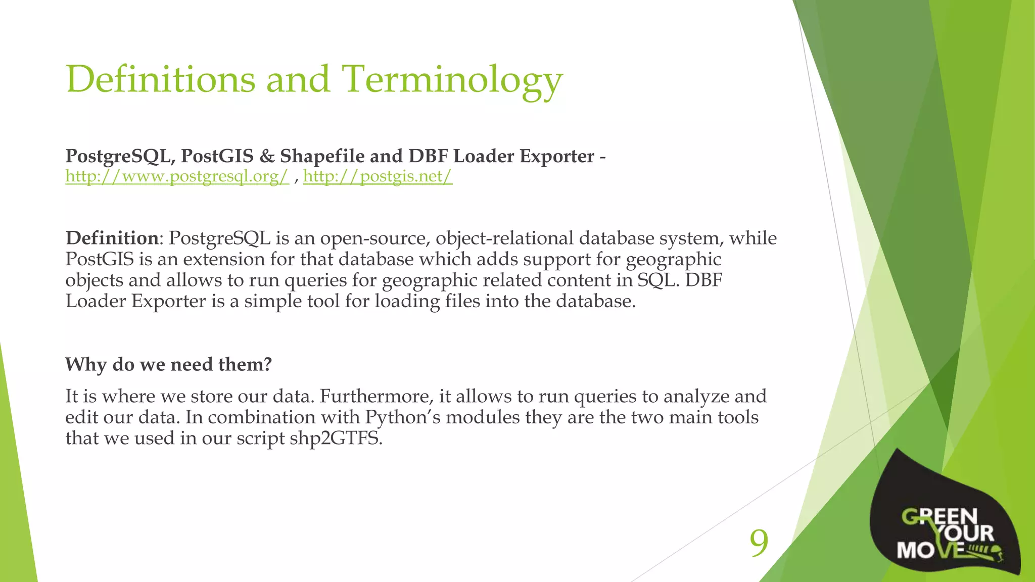 Definitions and Terminology
PostgreSQL, PostGIS & Shapefile and DBF Loader Exporter -
http://www.postgresql.org/ , http://postgis.net/
Definition: PostgreSQL is an open-source, object-relational database system, while
PostGIS is an extension for that database which adds support for geographic
objects and allows to run queries for geographic related content in SQL. DBF
Loader Exporter is a simple tool for loading files into the database.
Why do we need them?
It is where we store our data. Furthermore, it allows to run queries to analyze and
edit our data. In combination with Python’s modules they are the two main tools
that we used in our script shp2GTFS.
9
 
