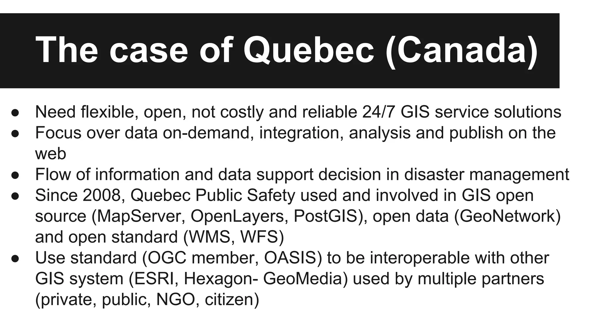 The case of Quebec (Canada) ● Need flexible, open, not costly and reliable 24/7 GIS service solutions ● Focus over data on-demand, integration, analysis and publish on the web ● Flow of information and data support decision in disaster management ● Since 2008, Quebec Public Safety used and involved in GIS open source (MapServer, OpenLayers, PostGIS), open data (GeoNetwork) and open standard (WMS, WFS) ● Use standard (OGC member, OASIS) to be interoperable with other GIS system (ESRI, Hexagon- GeoMedia) used by multiple partners (private, public, NGO, citizen) 