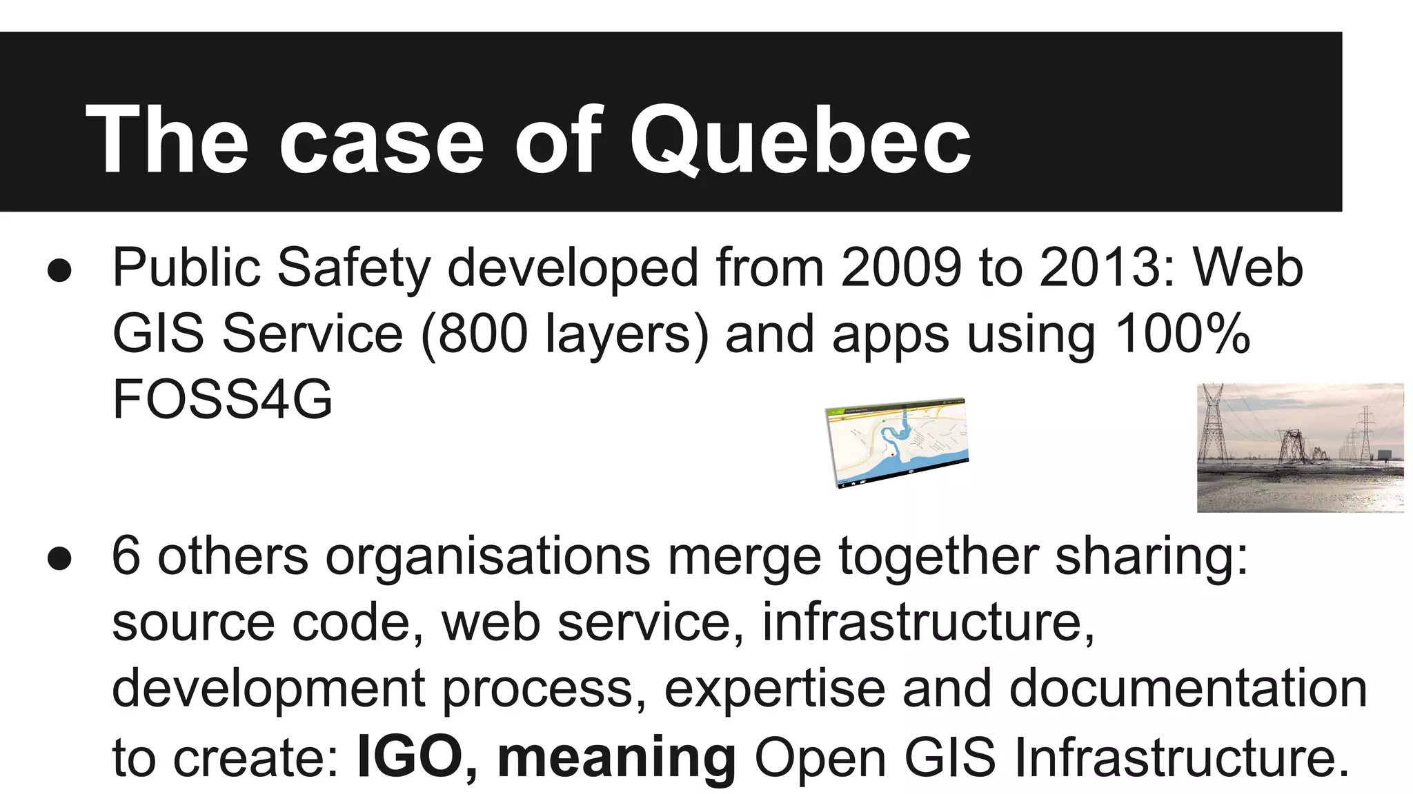The case of Quebec ● Public Safety developed from 2009 to 2013: Web GIS Service (800 layers) and apps using 100% FOSS4G ● 6 others organisations merge together sharing: source code, web service, infrastructure, development process, expertise and documentation to create: IGO, meaning Open GIS Infrastructure. 