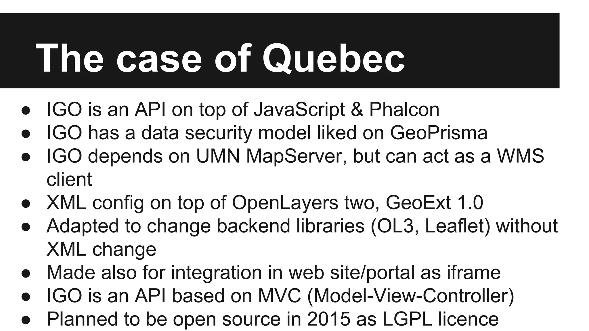 The case of Quebec ● IGO is an API on top of JavaScript & Phalcon ● IGO has a data security model liked on GeoPrisma ● IGO depends on UMN MapServer, but can act as a WMS client ● XML config on top of OpenLayers two, GeoExt 1.0 ● Adapted to change backend libraries (OL3, Leaflet) without XML change ● Made also for integration in web site/portal as iframe ● IGO is an API based on MVC (Model-View-Controller) ● Planned to be open source in 2015 as LGPL licence 