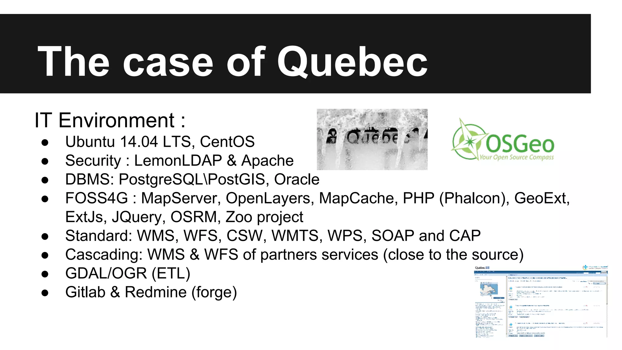 The case of Quebec IT Environment : ● Ubuntu 14.04 LTS, CentOS ● Security : LemonLDAP & Apache ● DBMS: PostgreSQLPostGIS, Oracle ● FOSS4G : MapServer, OpenLayers, MapCache, PHP (Phalcon), GeoExt, ExtJs, JQuery, OSRM, Zoo project ● Standard: WMS, WFS, CSW, WMTS, WPS, SOAP and CAP ● Cascading: WMS & WFS of partners services (close to the source) ● GDAL/OGR (ETL) ● Gitlab & Redmine (forge) 