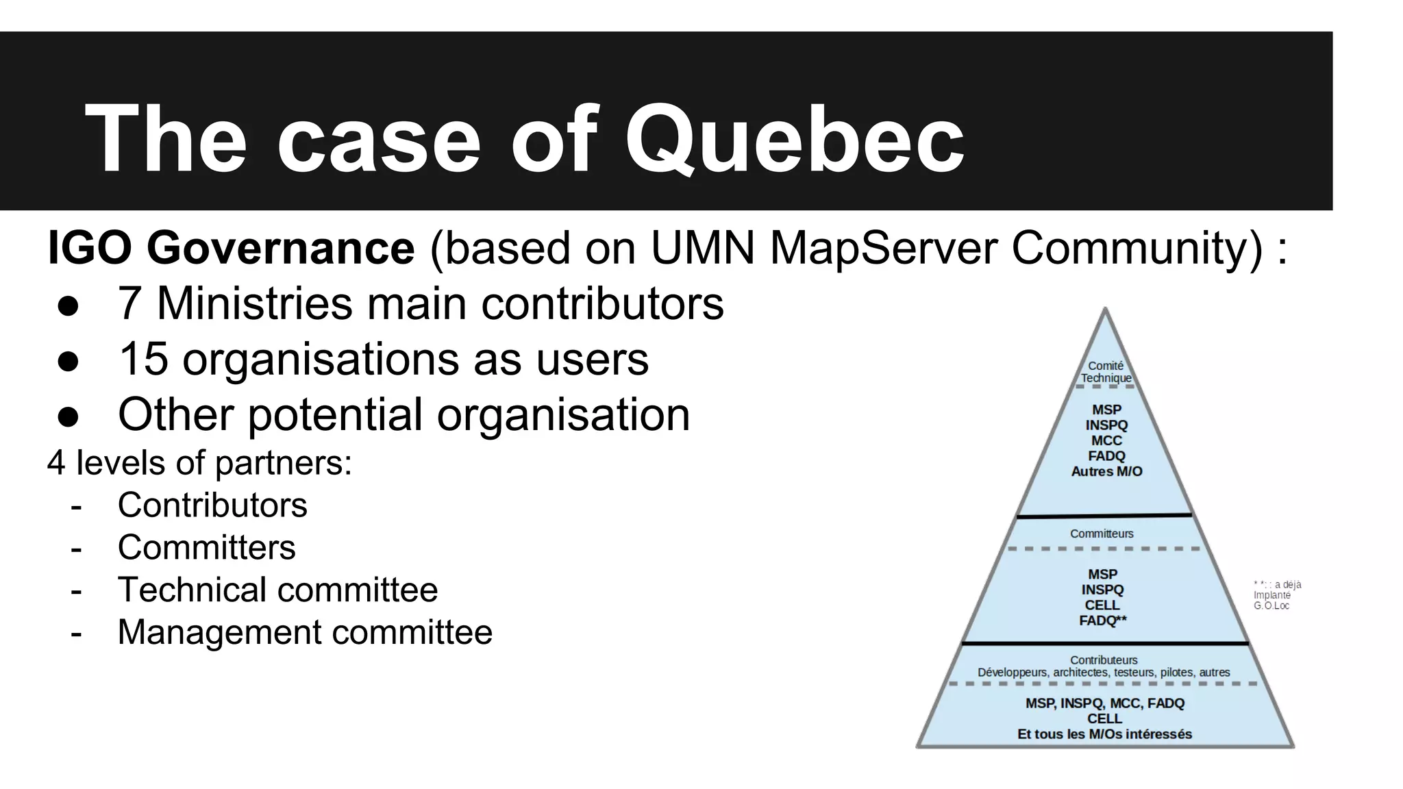The case of Quebec IGO Governance (based on UMN MapServer Community) : ● 7 Ministries main contributors ● 15 organisations as users ● Other potential organisation 4 levels of partners: - Contributors - Committers - Technical committee - Management committee 