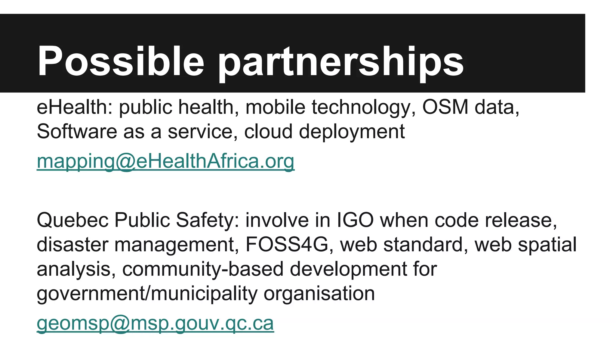Possible partnerships eHealth: public health, mobile technology, OSM data, Software as a service, cloud deployment mapping@eHealthAfrica.org Quebec Public Safety: involve in IGO when code release, disaster management, FOSS4G, web standard, web spatial analysis, community-based development for government/municipality organisation geomsp@msp.gouv.qc.ca 