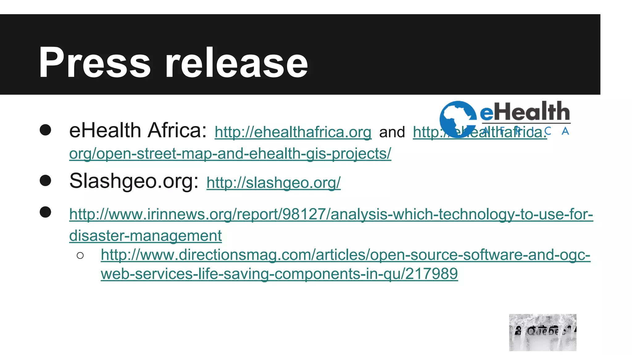 Press release ● eHealth Africa: http://ehealthafrica.org and http://ehealthafrica. org/open-street-map-and-ehealth-gis-projects/ ● Slashgeo.org: http://slashgeo.org/ ● http://www.irinnews.org/report/98127/analysis-which-technology-to-use-for-disaster- management ○ http://www.directionsmag.com/articles/open-source-software-and-ogc-web- services-life-saving-components-in-qu/217989 