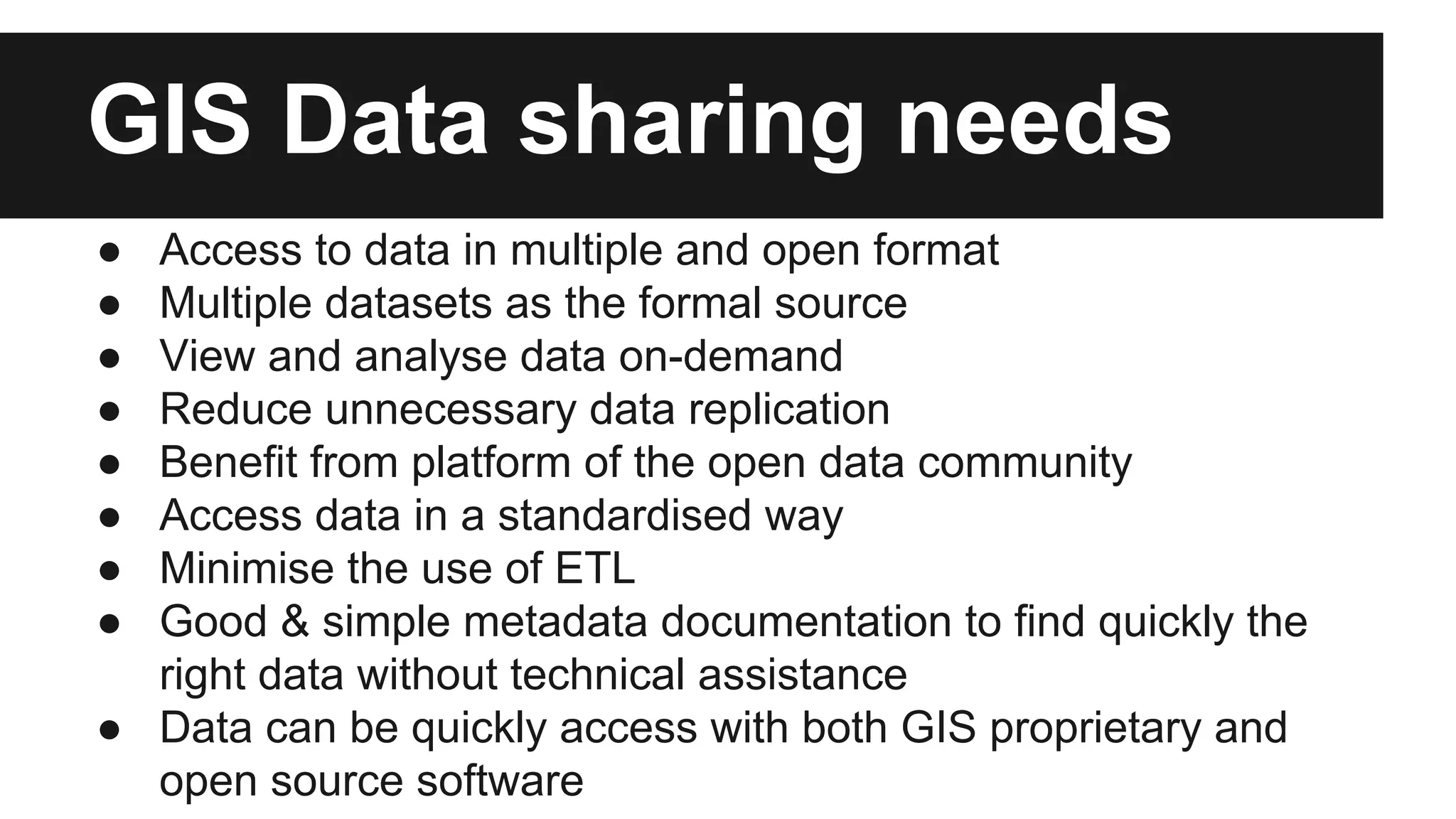 GIS Data sharing needs ● Access to data in multiple and open format ● Multiple datasets as the formal source ● View and analyse data on-demand ● Reduce unnecessary data replication ● Benefit from platform of the open data community ● Access data in a standardised way ● Minimise the use of ETL ● Good & simple metadata documentation to find quickly the right data without technical assistance ● Data can be quickly access with both GIS proprietary and open source software 