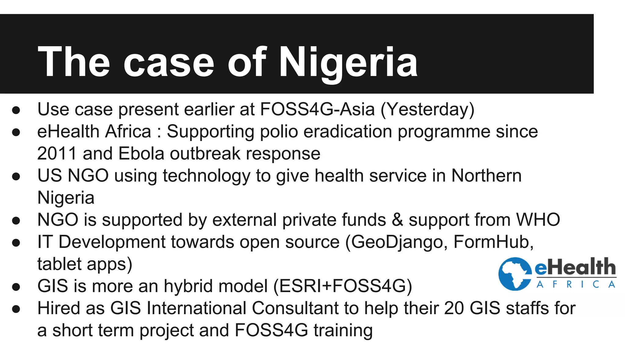 The case of Nigeria ● Use case present earlier at FOSS4G-Asia (Yesterday) ● eHealth Africa : Supporting polio eradication programme since 2011 and Ebola outbreak response ● US NGO using technology to give health service in Northern Nigeria ● NGO is supported by external private funds & support from WHO ● IT Development towards open source (GeoDjango, FormHub, tablet apps) ● GIS is more an hybrid model (ESRI+FOSS4G) ● Hired as GIS International Consultant to help their 20 GIS staffs for a short term project and FOSS4G training 