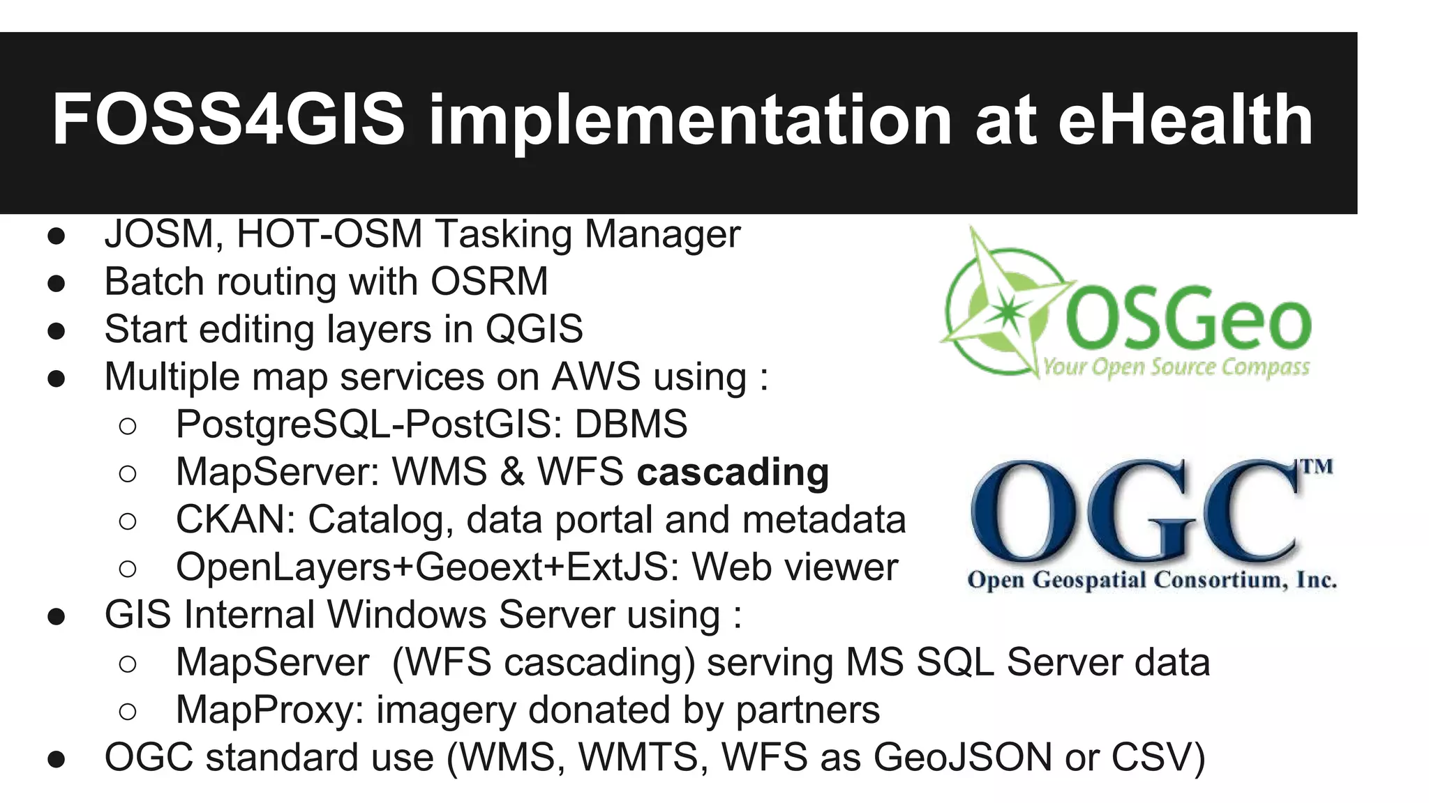 FOSS4GIS implementation at eHealth ● JOSM, HOT-OSM Tasking Manager ● Batch routing with OSRM ● Start editing layers in QGIS ● Multiple map services on AWS using : ○ PostgreSQL-PostGIS: DBMS ○ MapServer: WMS & WFS cascading ○ CKAN: Catalog, data portal and metadata ○ OpenLayers+Geoext+ExtJS: Web viewer ● GIS Internal Windows Server using : ○ MapServer (WFS cascading) serving MS SQL Server data ○ MapProxy: imagery donated by partners ● OGC standard use (WMS, WMTS, WFS as GeoJSON or CSV) 