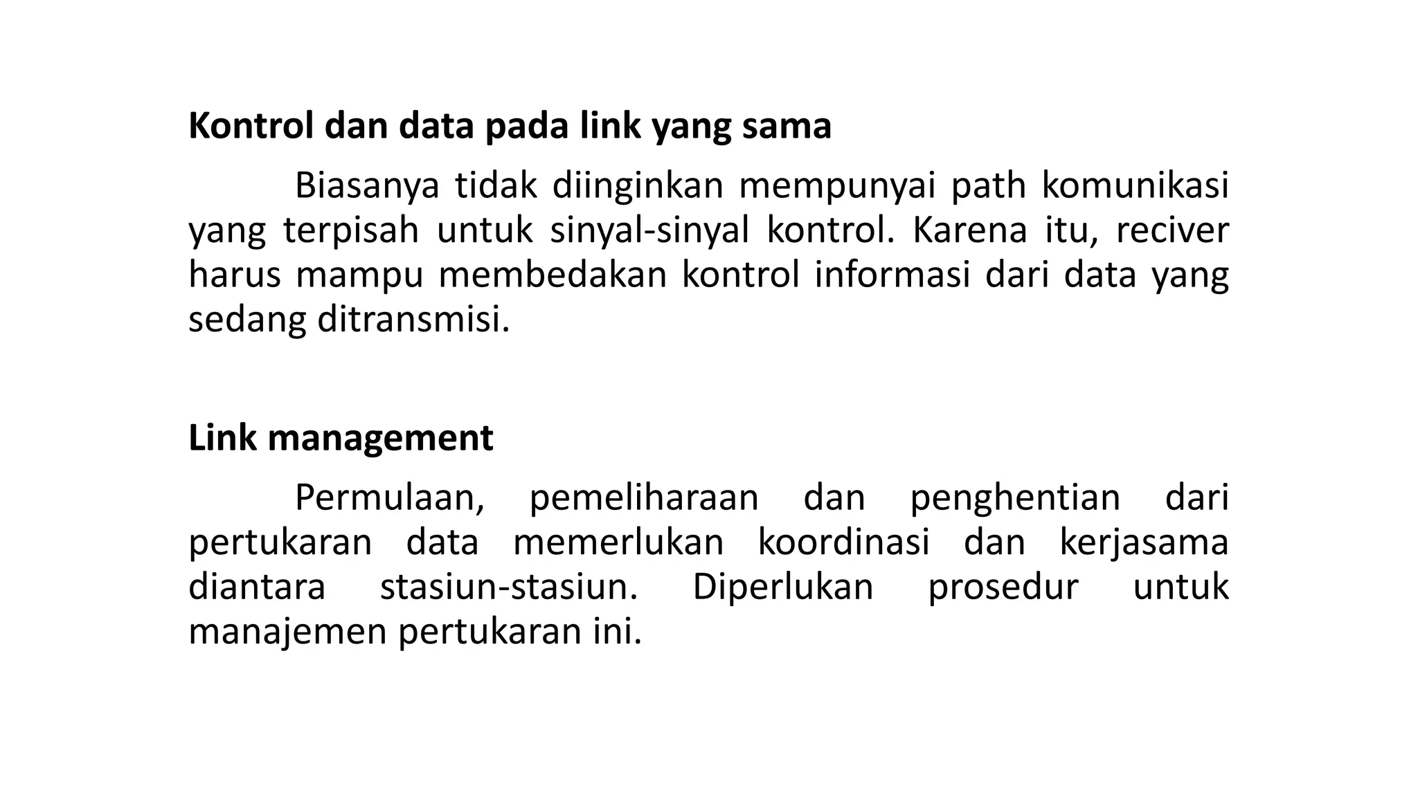 Kontrol dan data pada link yang sama
Biasanya tidak diinginkan mempunyai path komunikasi
yang terpisah untuk sinyal-sinyal kontrol. Karena itu, reciver
harus mampu membedakan kontrol informasi dari data yang
sedang ditransmisi.
Link management
Permulaan, pemeliharaan dan penghentian dari
pertukaran data memerlukan koordinasi dan kerjasama
diantara stasiun-stasiun. Diperlukan prosedur untuk
manajemen pertukaran ini.
 