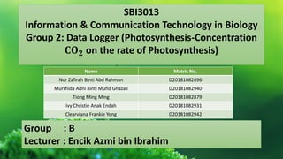 SBI3013
Information & Communication Technology in Biology
Group 2: Data Logger (Photosynthesis-Concentration
𝐂𝐎𝟐 on the rate of Photosynthesis)
Name Matric No.
Nur Zafirah Binti Abd Rahman D20181082896
Murshida Adni Binti Muhd Ghazali D20181082940
Tiong Ming Ming D20181082879
Ivy Christie Anak Endah D20181082931
Clearviana Frankie Yong D20181082942
Group : B
Lecturer : Encik Azmi bin Ibrahim
 