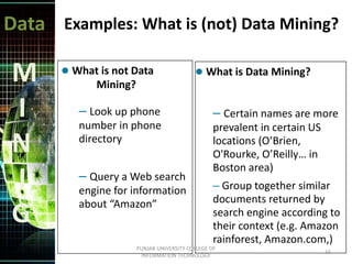 Data
M
I
N
I
G
Examples: What is (not) Data Mining?
 What is not Data
Mining?
– Look up phone
number in phone
directory
– Query a Web search
engine for information
about “Amazon”
 What is Data Mining?
– Certain names are more
prevalent in certain US
locations (O’Brien,
O'Rourke, O’Reilly… in
Boston area)
– Group together similar
documents returned by
search engine according to
their context (e.g. Amazon
rainforest, Amazon.com,)
16
PUNJAB UNIVERSITY COLLEGE OF
INFORMATION TECHNOLOGY
 