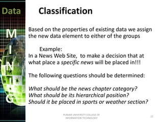 Data
M
I
N
I
G
Classification
Based on the properties of existing data we assign
the new data element to either of the groups
Example:
In a News Web Site, to make a decision that at
what place a specific news will be placed in!!!
The following questions should be determined:
What should be the news chapter category?
What should be its hierarchical position?
Should it be placed in sports or weather section?
22
PUNJAB UNIVERSITY COLLEGE OF
INFORMATION TECHNOLOGY
 