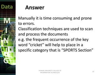Data
M
I
N
I
G
Answer
Manually it is time consuming and prone
to errors.
Classification techniques are used to scan
and process the documents
e.g. the frequent occurrence of the key
word “cricket” will help to place in a
specific category that is “SPORTS Section”
23
PUNJAB UNIVERSITY COLLEGE OF
INFORMATION TECHNOLOGY
 
