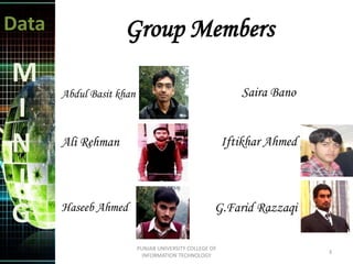 Data
M
I
N
I
G
Abdul Basit khan
Ali Rehman
Haseeb Ahmed
Saira Bano
Iftikhar Ahmed
G.Farid Razzaqi
Group Members
3
PUNJAB UNIVERSITY COLLEGE OF
INFORMATION TECHNOLOGY
 