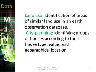 Data
M
I
N
I
G
Land use: Identification of areas
of similar land use in an earth
observation database.
City-planning: Identifying groups
of houses according to their
house type, value, and
geographical location.
33
PUNJAB UNIVERSITY COLLEGE OF
INFORMATION TECHNOLOGY
 