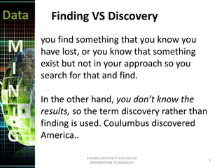 Data
M
I
N
I
G
Finding VS Discovery
you find something that you know you
have lost, or you know that something
exist but not in your approach so you
search for that and find.
In the other hand, you don’t know the
results, so the term discovery rather than
finding is used. Coulumbus discovered
America..
5
PUNJAB UNIVERSITY COLLEGE OF
INFORMATION TECHNOLOGY
 