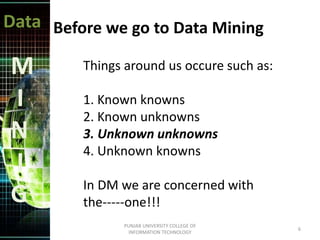 Data
M
I
N
I
G
Before we go to Data Mining
Things around us occure such as:
1. Known knowns
2. Known unknowns
3. Unknown unknowns
4. Unknown knowns
In DM we are concerned with
the-----one!!!
6
PUNJAB UNIVERSITY COLLEGE OF
INFORMATION TECHNOLOGY
 