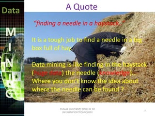 Data
M
I
N
I
G
“finding a needle in a haystack..”
It is a tough job to find a needle in a big
box full of hay.
Data mining is like finding in the haystack
(huge data) the needle (knowledge)…
Where you don’t know the idea about
where the needle can be found ?
A Quote
7
PUNJAB UNIVERSITY COLLEGE OF
INFORMATION TECHNOLOGY
 