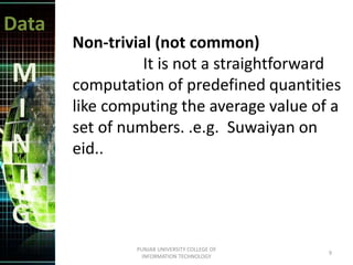 Data
M
I
N
I
G
Non-trivial (not common)
It is not a straightforward
computation of predefined quantities
like computing the average value of a
set of numbers. .e.g. Suwaiyan on
eid..
9
PUNJAB UNIVERSITY COLLEGE OF
INFORMATION TECHNOLOGY
 