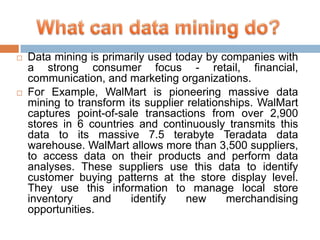 



Data mining is primarily used today by companies with
a strong consumer focus - retail, financial,
communication, and marketing organizations.
For Example, WalMart is pioneering massive data
mining to transform its supplier relationships. WalMart
captures point-of-sale transactions from over 2,900
stores in 6 countries and continuously transmits this
data to its massive 7.5 terabyte Teradata data
warehouse. WalMart allows more than 3,500 suppliers,
to access data on their products and perform data
analyses. These suppliers use this data to identify
customer buying patterns at the store display level.
They use this information to manage local store
inventory
and
identify
new
merchandising
opportunities.

 