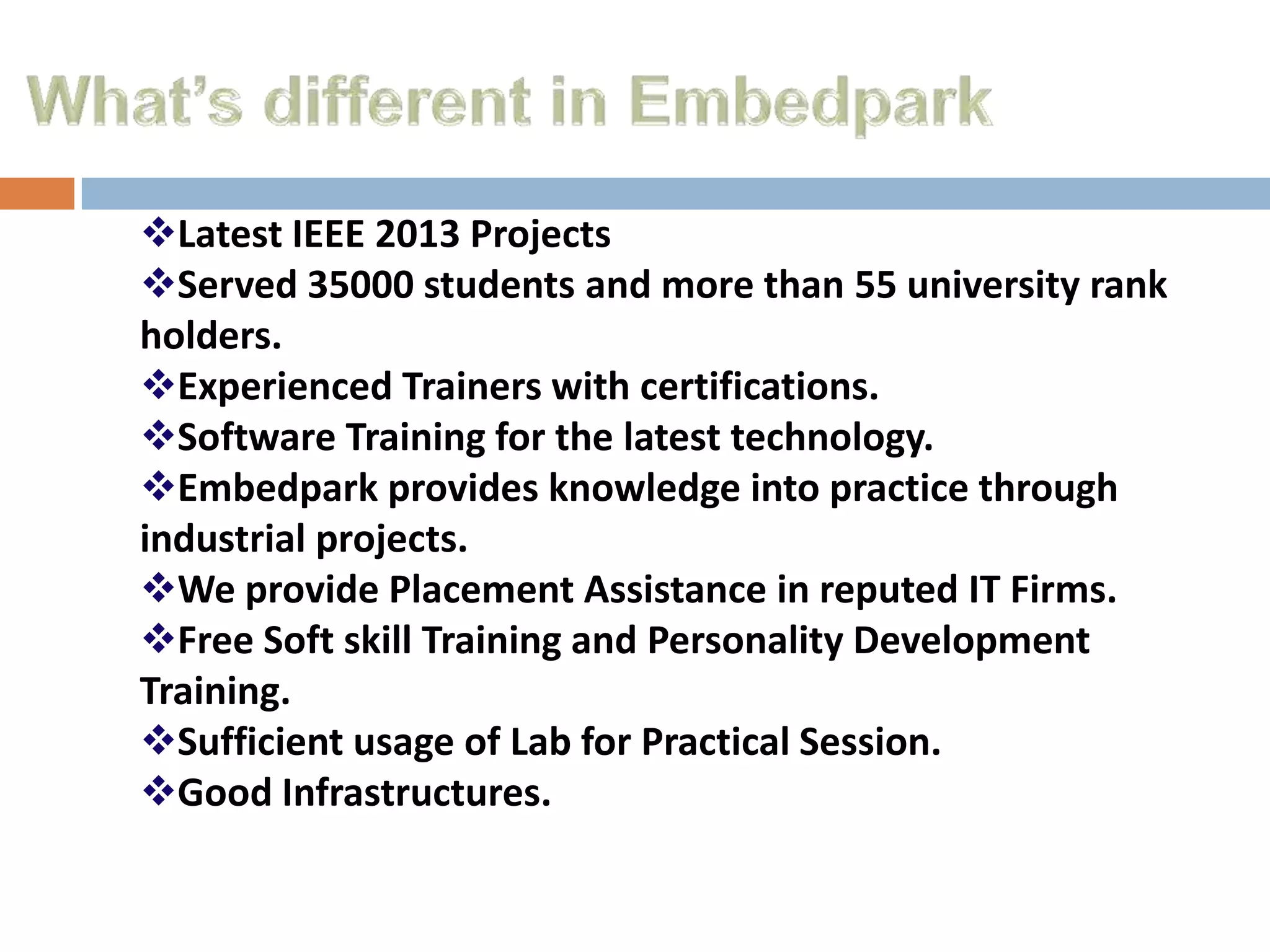 Latest IEEE 2013 Projects
Served 35000 students and more than 55 university rank
holders.
Experienced Trainers with certifications.
Software Training for the latest technology.
Embedpark provides knowledge into practice through
industrial projects.
We provide Placement Assistance in reputed IT Firms.
Free Soft skill Training and Personality Development
Training.
Sufficient usage of Lab for Practical Session.
Good Infrastructures.

 