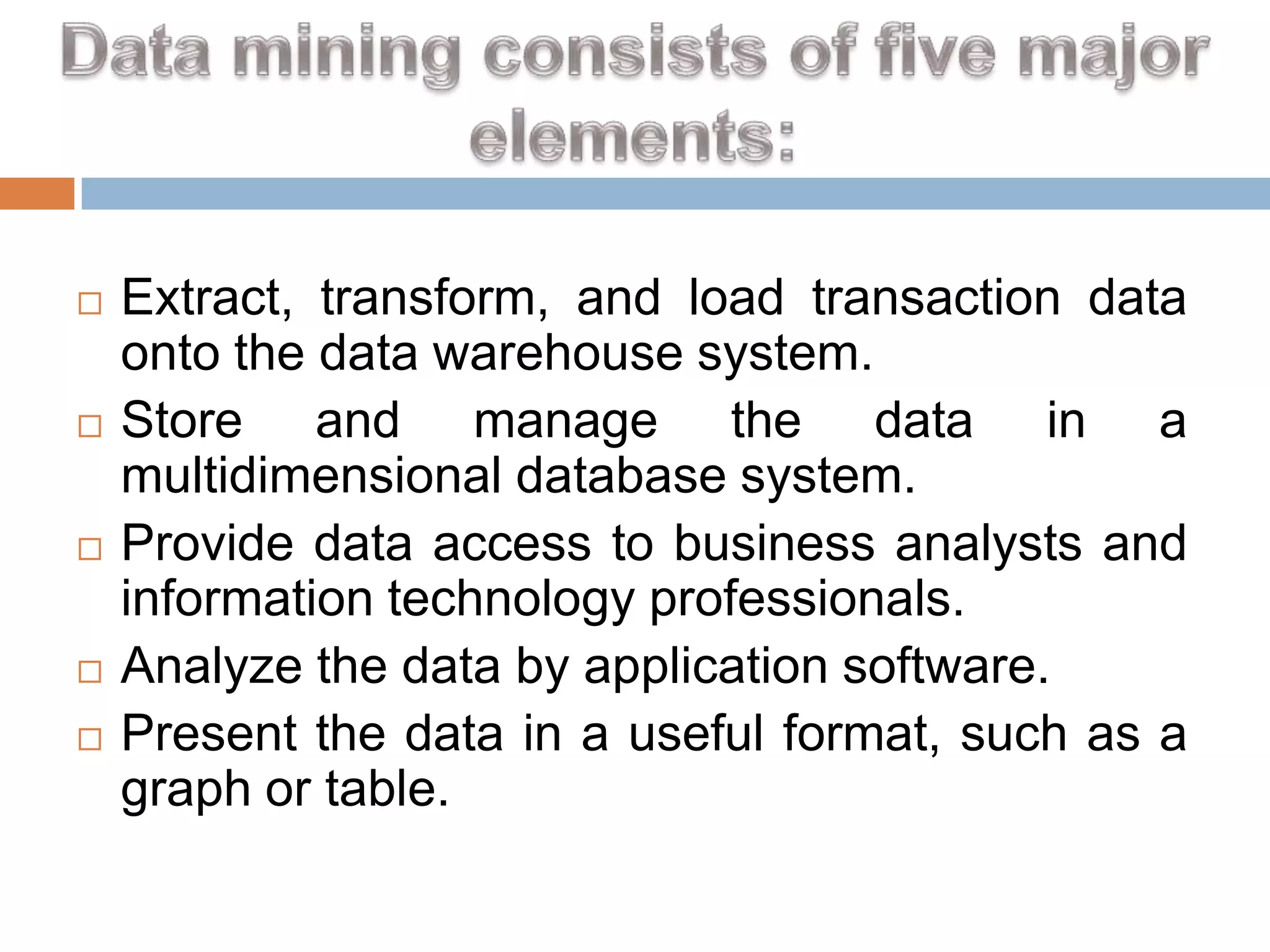 








Extract, transform, and load transaction data
onto the data warehouse system.
Store and manage the data in a
multidimensional database system.
Provide data access to business analysts and
information technology professionals.
Analyze the data by application software.
Present the data in a useful format, such as a
graph or table.

 