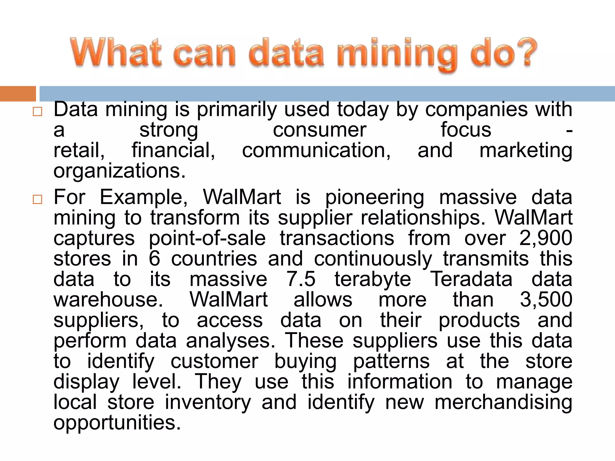 



Data mining is primarily used today by companies with
a
strong
consumer
focus
retail, financial, communication, and marketing
organizations.
For Example, WalMart is pioneering massive data
mining to transform its supplier relationships. WalMart
captures point-of-sale transactions from over 2,900
stores in 6 countries and continuously transmits this
data to its massive 7.5 terabyte Teradata data
warehouse. WalMart allows more than 3,500
suppliers, to access data on their products and
perform data analyses. These suppliers use this data
to identify customer buying patterns at the store
display level. They use this information to manage
local store inventory and identify new merchandising
opportunities.

 