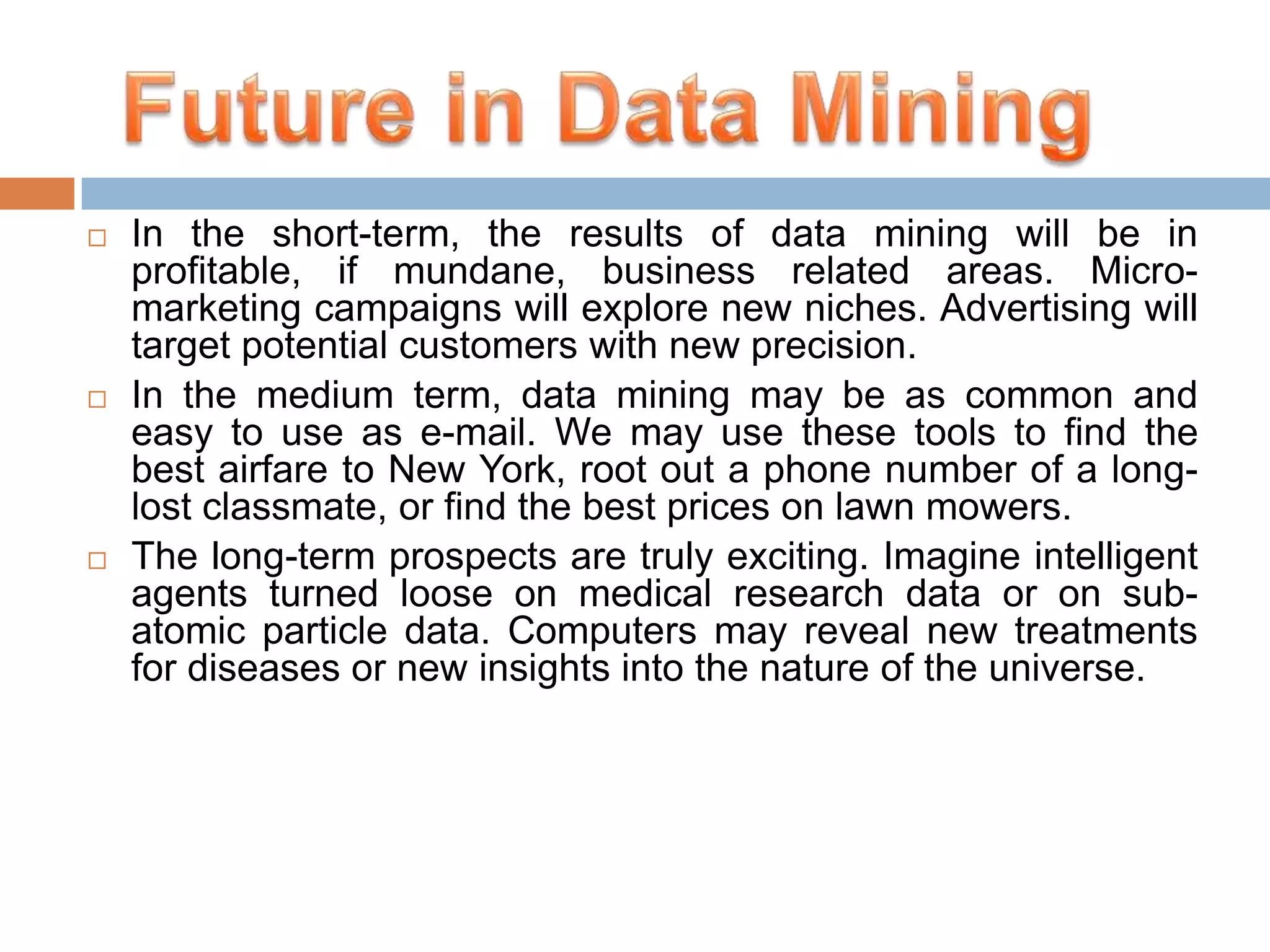 





In the short-term, the results of data mining will be in
profitable, if mundane, business related areas. Micromarketing campaigns will explore new niches. Advertising will
target potential customers with new precision.
In the medium term, data mining may be as common and
easy to use as e-mail. We may use these tools to find the
best airfare to New York, root out a phone number of a longlost classmate, or find the best prices on lawn mowers.
The long-term prospects are truly exciting. Imagine intelligent
agents turned loose on medical research data or on subatomic particle data. Computers may reveal new treatments
for diseases or new insights into the nature of the universe.

 