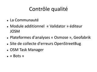 Contrôle qualité
   La Communauté
   Module additionnel « Validator » éditeur
    JOSM
   Plateformes d'analyses « Osmose », Geofabrik
   Site de collecte d'erreurs OpenStreetBug
   OSM Task Manager
   « Bots »
 