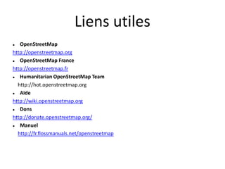 Liens utiles
  OpenStreetMap
http://openstreetmap.org
  OpenStreetMap France
http://openstreetmap.fr
  Humanitarian OpenStreetMap Team
  http://hot.openstreetmap.org
  Aide
http://wiki.openstreetmap.org
  Dons
http://donate.openstreetmap.org/
  Manuel
  http://fr.flossmanuals.net/openstreetmap
 