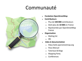 Communauté
        Fondation OpenStreetMap
        Contributeurs
            Plus de 540 000 contributeurs
            Dont plus de 10 000 en France
            Représentée par OpenStreetMap
             France
        Organisation
            Mailing list
            IRC
        Aide et documentation
            http://wiki.openstreetmap.org
            Floss Manuel
            Tutoriaux & blogs
            Mapping Party
            Conférences
 