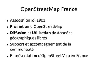 OpenStreetMap France
   Association loi 1901
   Promotion d'OpenStreetMap
   Diffusion et Utilisation de données
    géographiques libres
   Support et accompagnement de la
    communauté
   Représentation d'OpenStreetMap en France
 
