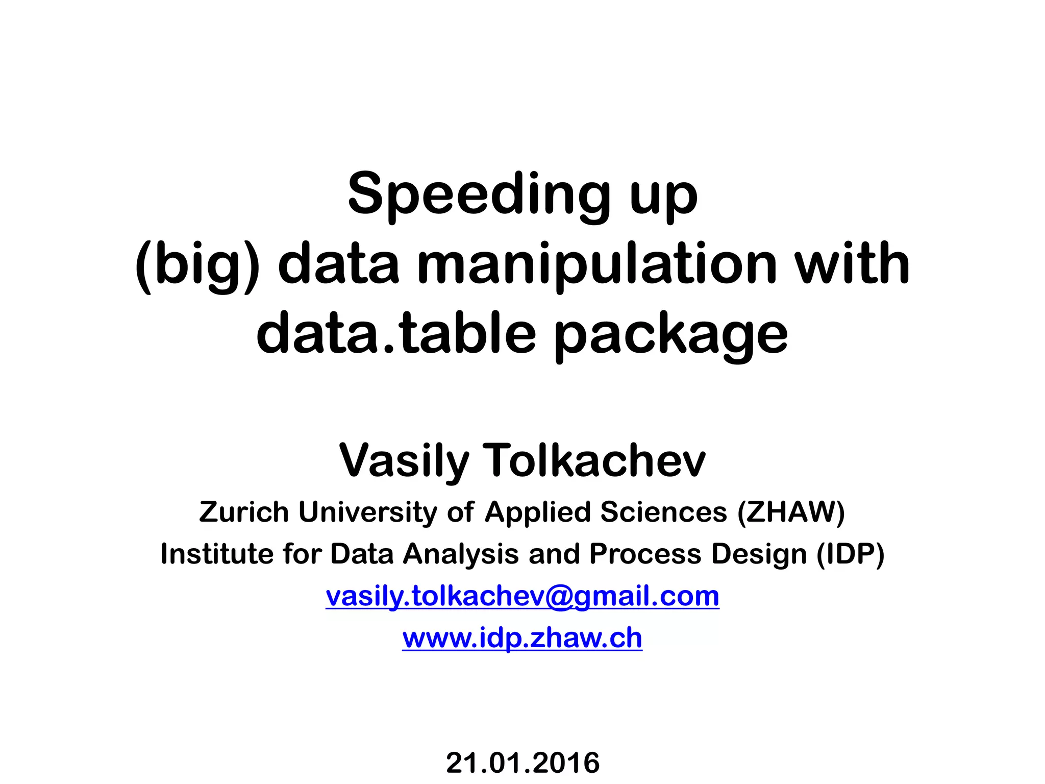 Speeding up (big) data manipulation with data.table package Vasily Tolkachev Zurich University of Applied Sciences (ZHAW) Institute for Data Analysis and Process Design (IDP) vasily.tolkachev@gmail.com www.idp.zhaw.ch 21.01.2016 