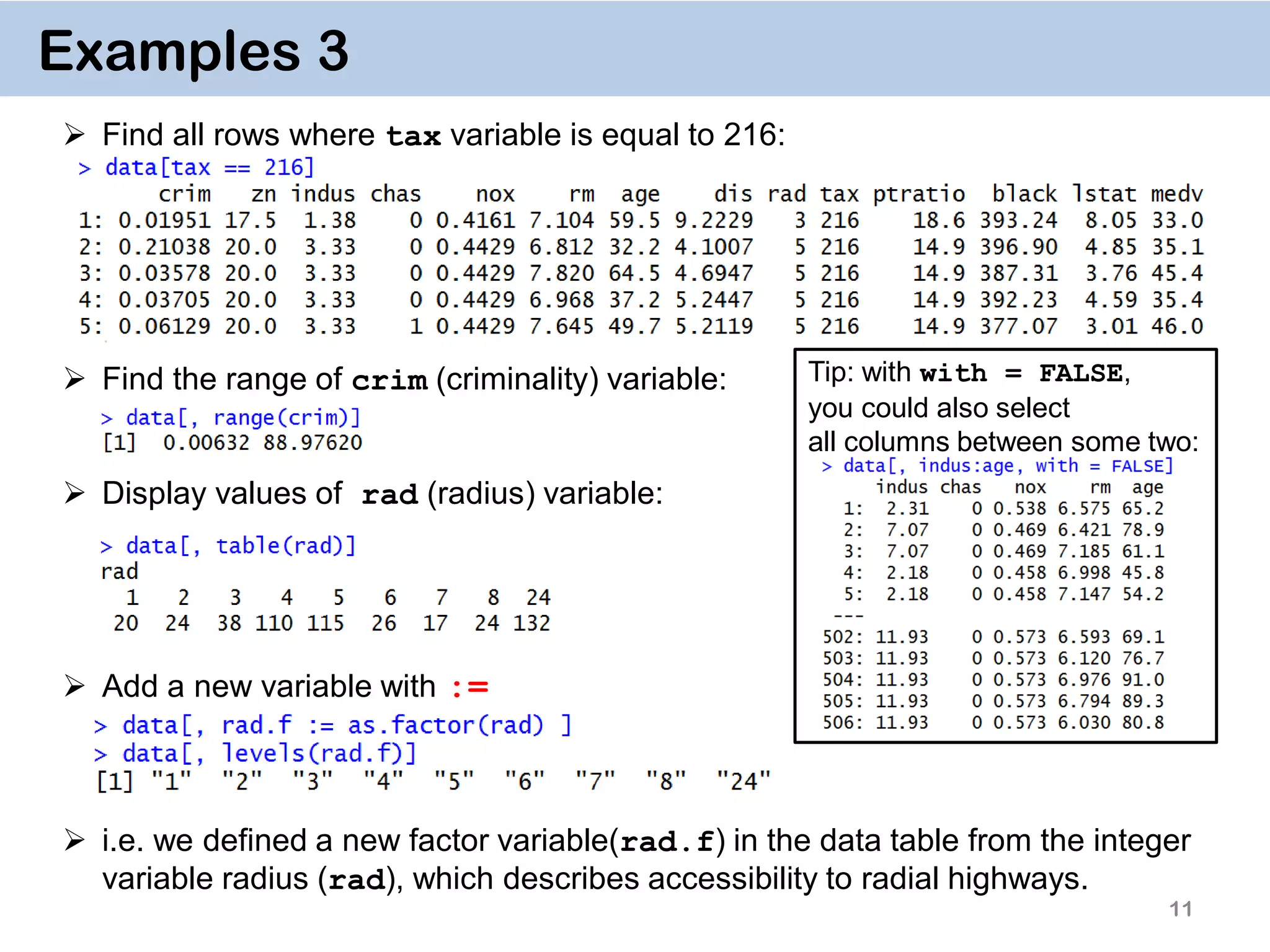 11 Examples 3  Find all rows where tax variable is equal to 216:  Find the range of crim (criminality) variable:  Display values of rad (radius) variable:  Add a new variable with :=  i.e. we defined a new factor variable(rad.f) in the data table from the integer variable radius (rad), which describes accessibility to radial highways. Tip: with with = FALSE, you could also select all columns between some two: 