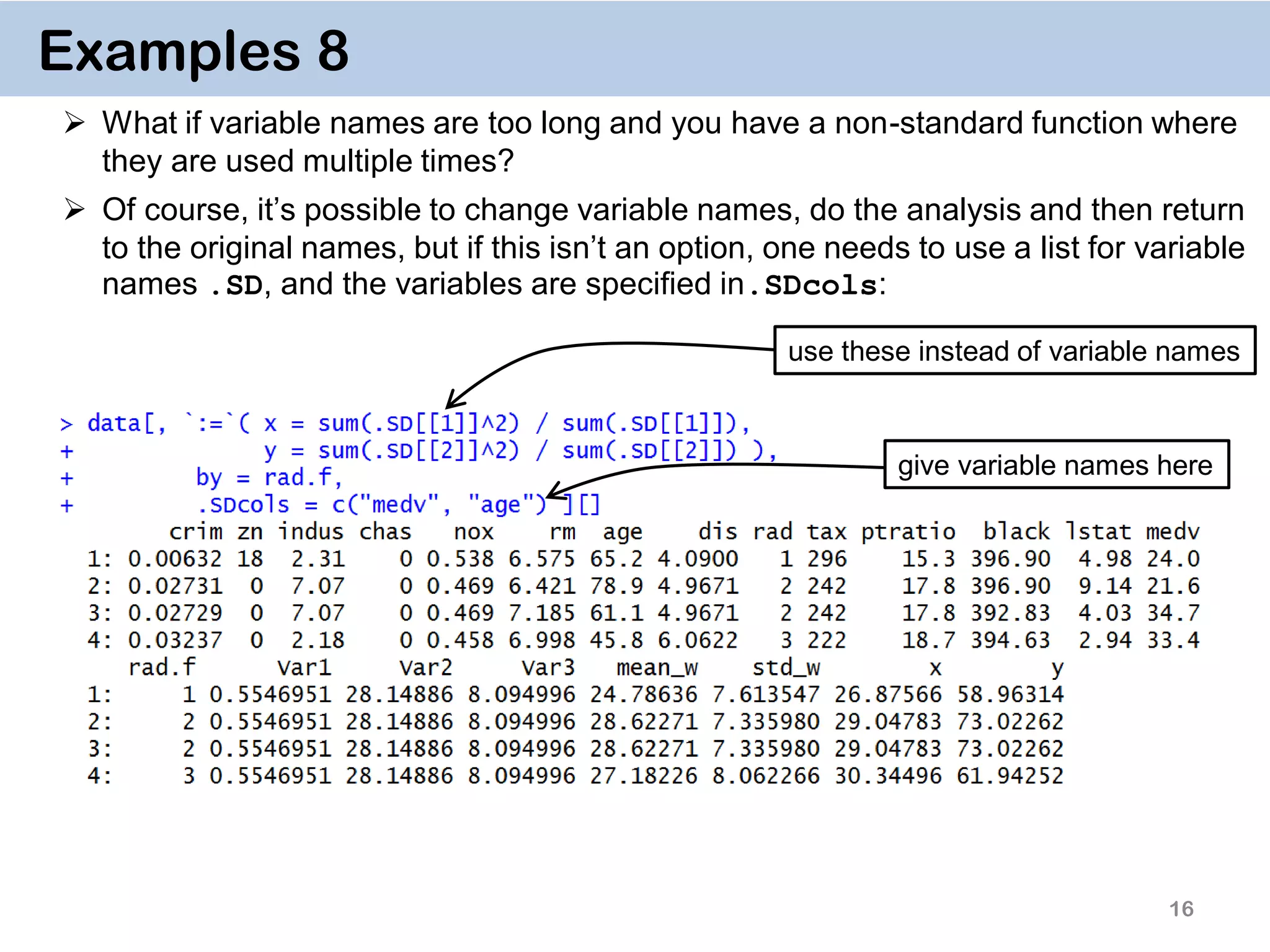 16 Examples 8  What if variable names are too long and you have a non-standard function where they are used multiple times?  Of course, it’s possible to change variable names, do the analysis and then return to the original names, but if this isn’t an option, one needs to use a list for variable names .SD, and the variables are specified in.SDcols: give variable names here use these instead of variable names 