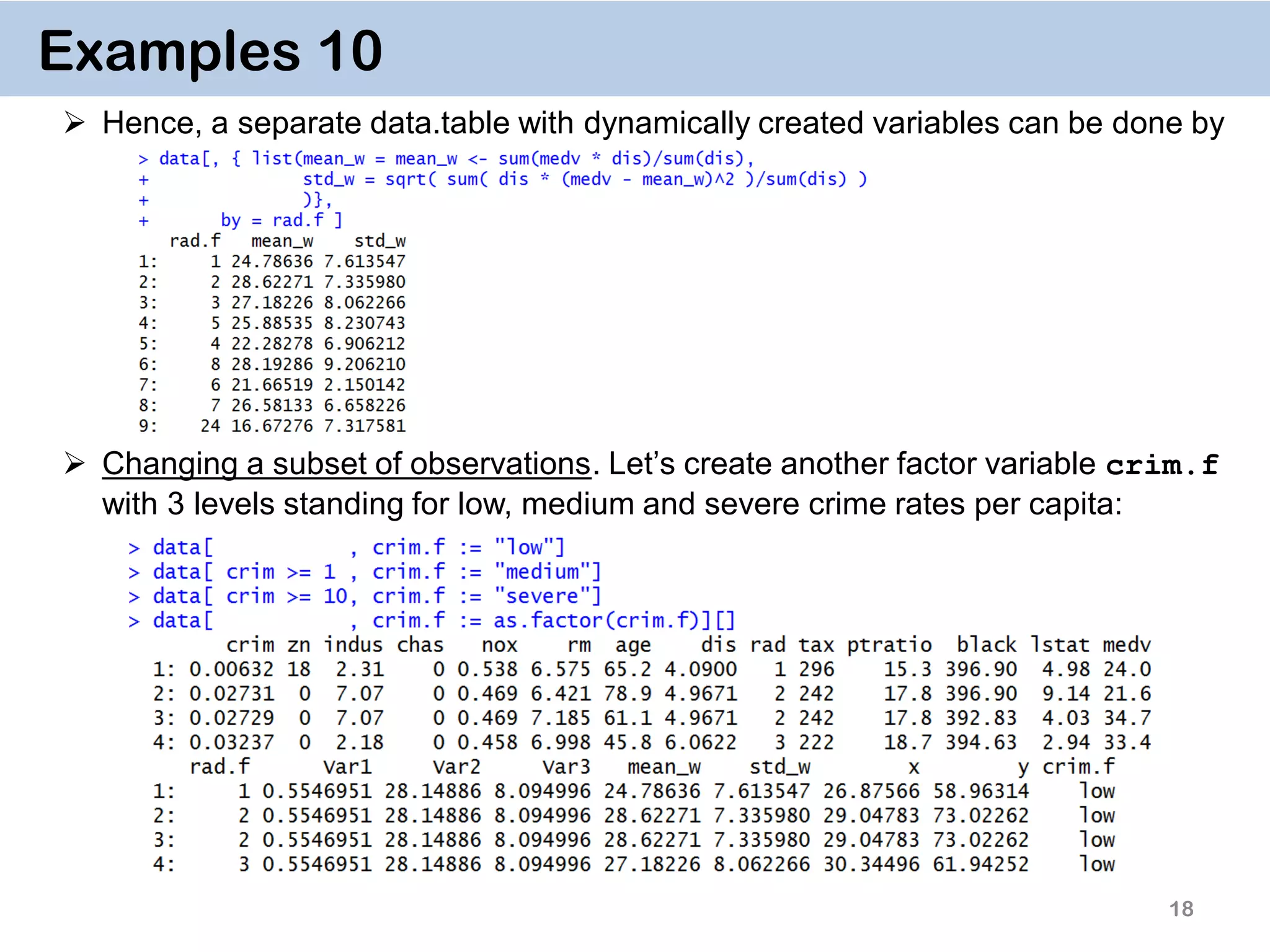 18 Examples 10  Hence, a separate data.table with dynamically created variables can be done by  Changing a subset of observations. Let’s create another factor variable crim.f with 3 levels standing for low, medium and severe crime rates per capita: 