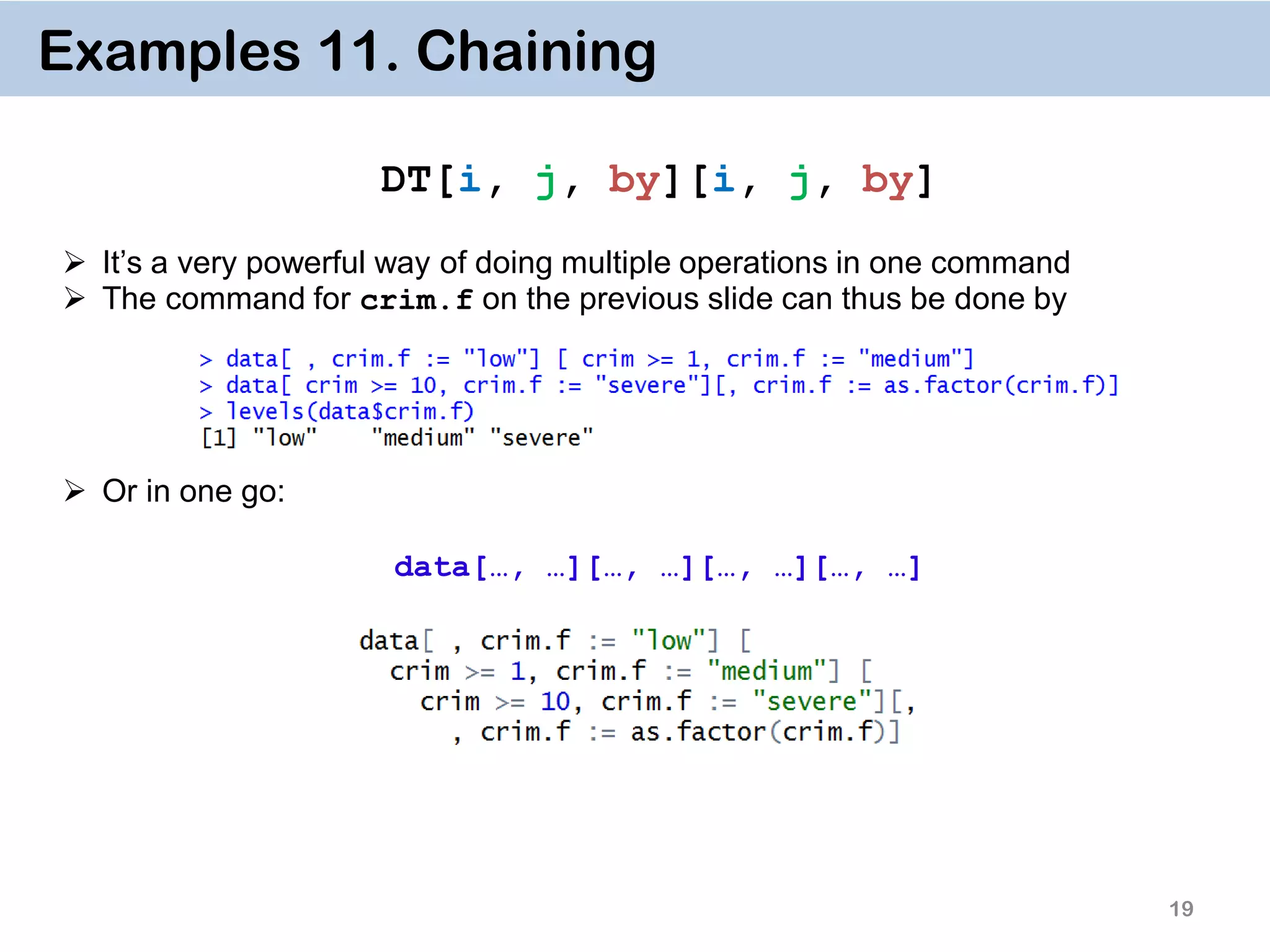 19 Examples 11. Chaining DT[i, j, by][i, j, by]  It’s a very powerful way of doing multiple operations in one command  The command for crim.f on the previous slide can thus be done by  Or in one go: data[…, …][…, …][…, …][…, …] 