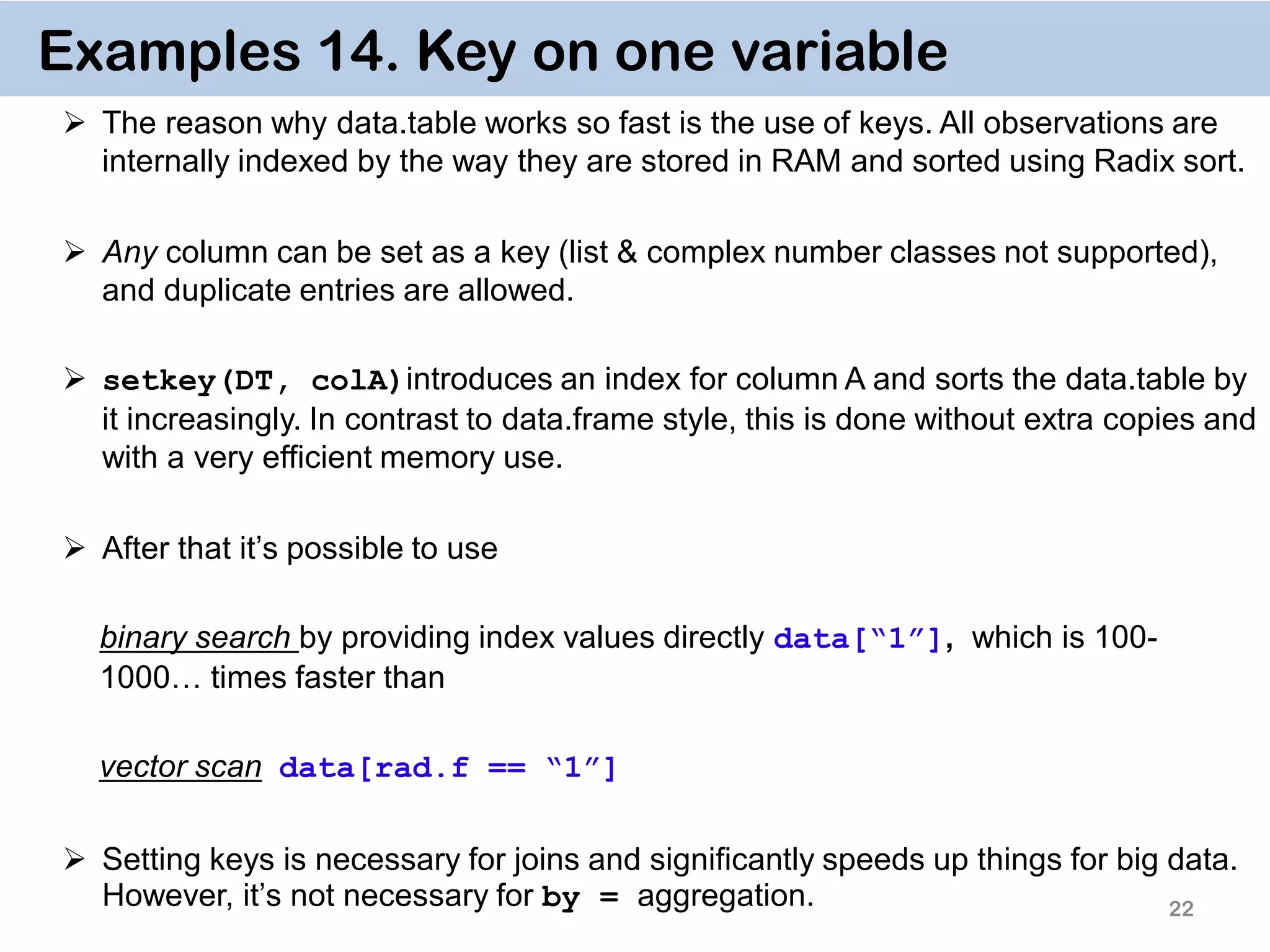22 Examples 14. Key on one variable  The reason why data.table works so fast is the use of keys. All observations are internally indexed by the way they are stored in RAM and sorted using Radix sort.  Any column can be set as a key (list & complex number classes not supported), and duplicate entries are allowed.  setkey(DT, colA)introduces an index for column A and sorts the data.table by it increasingly. In contrast to data.frame style, this is done without extra copies and with a very efficient memory use.  After that it’s possible to use binary search by providing index values directly data[“1”], which is 100- 1000… times faster than vector scan data[rad.f == “1”]  Setting keys is necessary for joins and significantly speeds up things for big data. However, it’s not necessary for by = aggregation. 