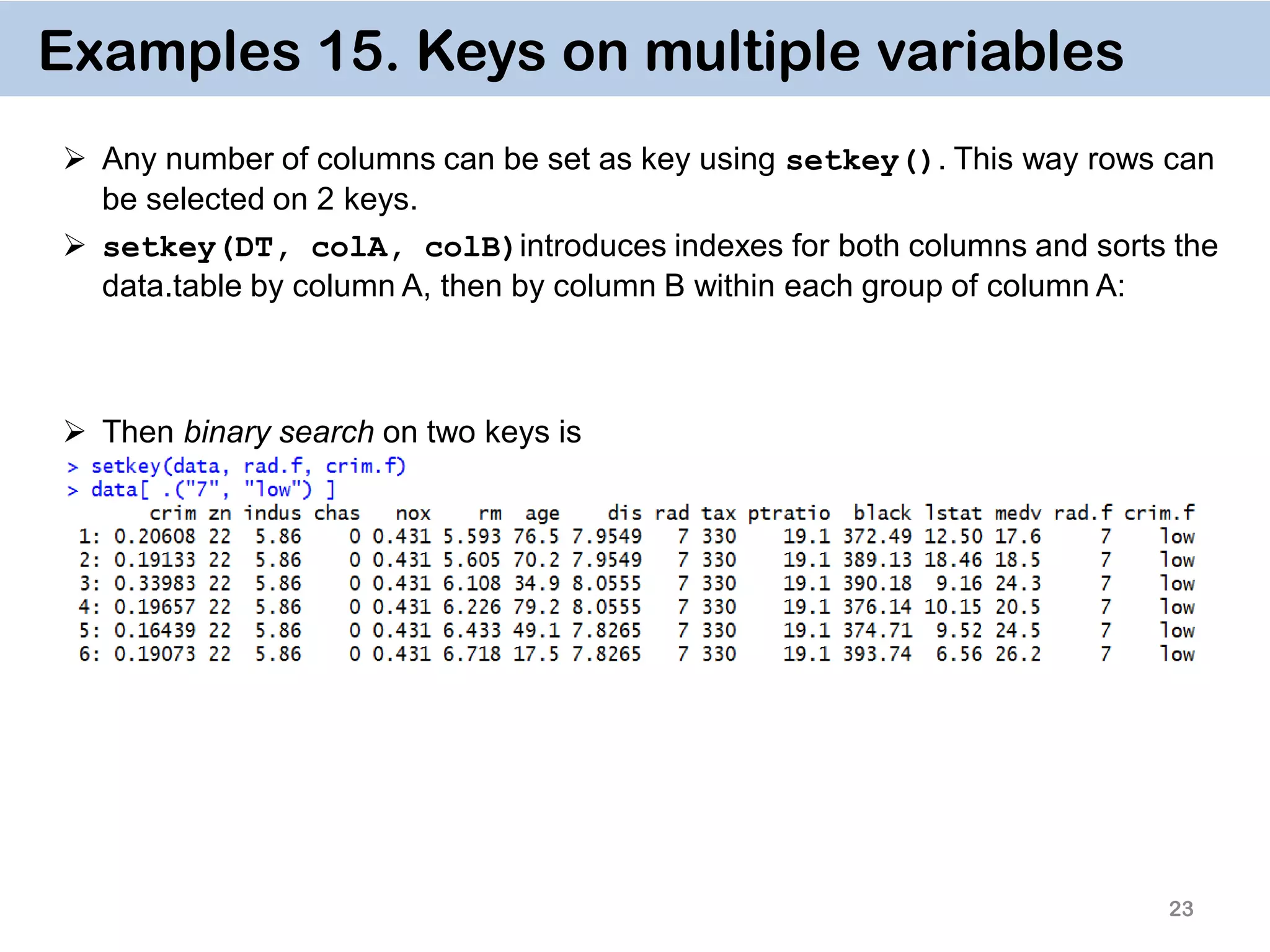23 Examples 15. Keys on multiple variables  Any number of columns can be set as key using setkey(). This way rows can be selected on 2 keys.  setkey(DT, colA, colB)introduces indexes for both columns and sorts the data.table by column A, then by column B within each group of column A:  Then binary search on two keys is 