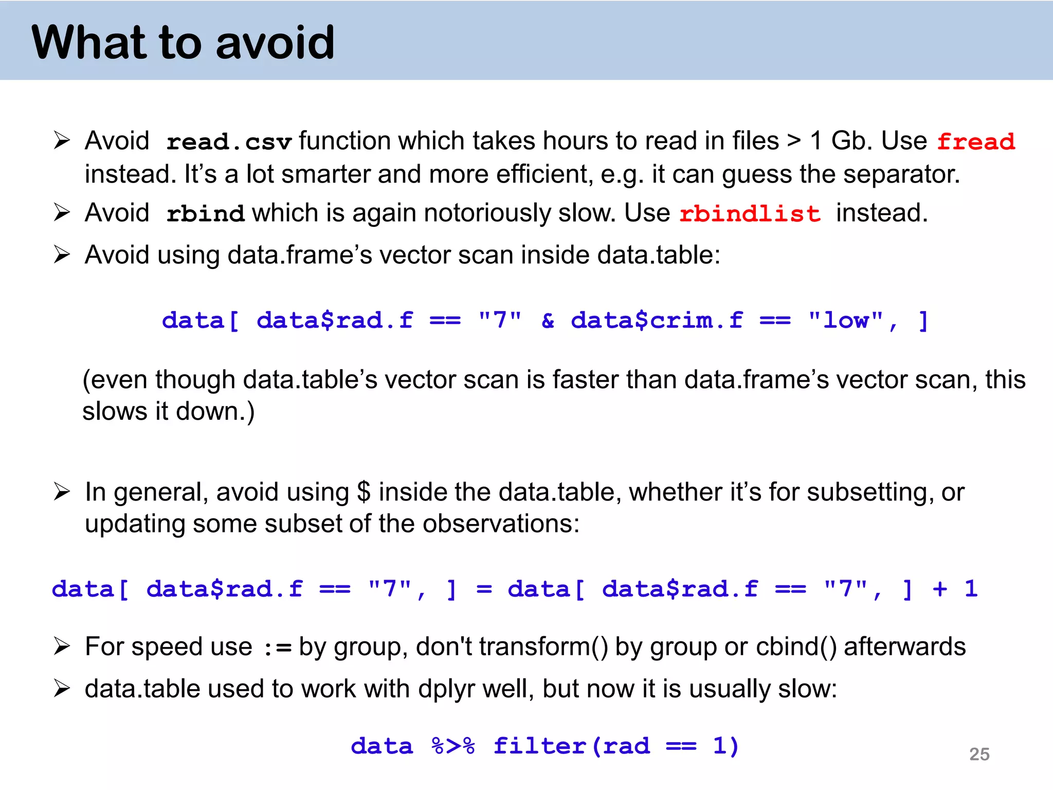 25 What to avoid  Avoid read.csv function which takes hours to read in files > 1 Gb. Use fread instead. It’s a lot smarter and more efficient, e.g. it can guess the separator.  Avoid rbind which is again notoriously slow. Use rbindlist instead.  Avoid using data.frame’s vector scan inside data.table: data[ data$rad.f == "7" & data$crim.f == "low", ] (even though data.table’s vector scan is faster than data.frame’s vector scan, this slows it down.)  In general, avoid using $ inside the data.table, whether it’s for subsetting, or updating some subset of the observations: data[ data$rad.f == "7", ] = data[ data$rad.f == "7", ] + 1  For speed use := by group, don't transform() by group or cbind() afterwards  data.table used to work with dplyr well, but now it is usually slow: data %>% filter(rad == 1) 