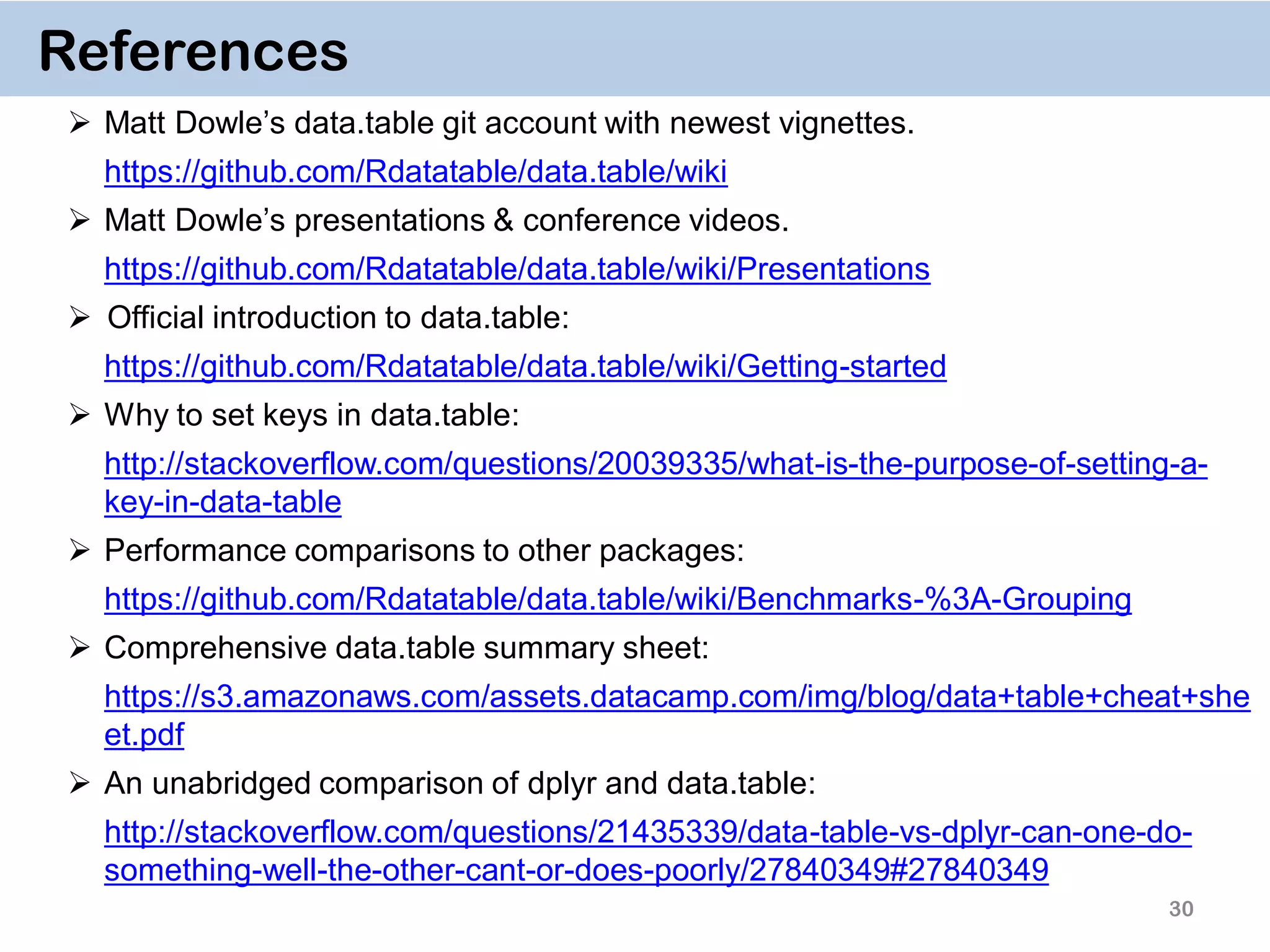 30 References  Matt Dowle’s data.table git account with newest vignettes. https://github.com/Rdatatable/data.table/wiki  Matt Dowle’s presentations & conference videos. https://github.com/Rdatatable/data.table/wiki/Presentations  Official introduction to data.table: https://github.com/Rdatatable/data.table/wiki/Getting-started  Why to set keys in data.table: http://stackoverflow.com/questions/20039335/what-is-the-purpose-of-setting-a- key-in-data-table  Performance comparisons to other packages: https://github.com/Rdatatable/data.table/wiki/Benchmarks-%3A-Grouping  Comprehensive data.table summary sheet: https://s3.amazonaws.com/assets.datacamp.com/img/blog/data+table+cheat+she et.pdf  An unabridged comparison of dplyr and data.table: http://stackoverflow.com/questions/21435339/data-table-vs-dplyr-can-one-do- something-well-the-other-cant-or-does-poorly/27840349#27840349 