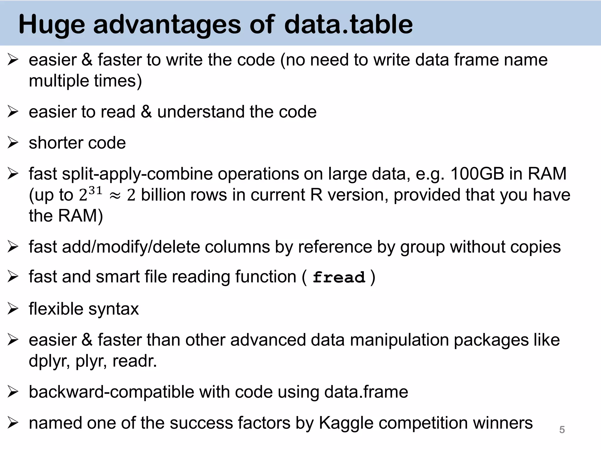 5 Huge advantages of data.table  easier & faster to write the code (no need to write data frame name multiple times)  easier to read & understand the code  shorter code  fast split-apply-combine operations on large data, e.g. 100GB in RAM (up to 231 ≈ 2 billion rows in current R version, provided that you have the RAM)  fast add/modify/delete columns by reference by group without copies  fast and smart file reading function ( fread )  flexible syntax  easier & faster than other advanced data manipulation packages like dplyr, plyr, readr.  backward-compatible with code using data.frame  named one of the success factors by Kaggle competition winners 