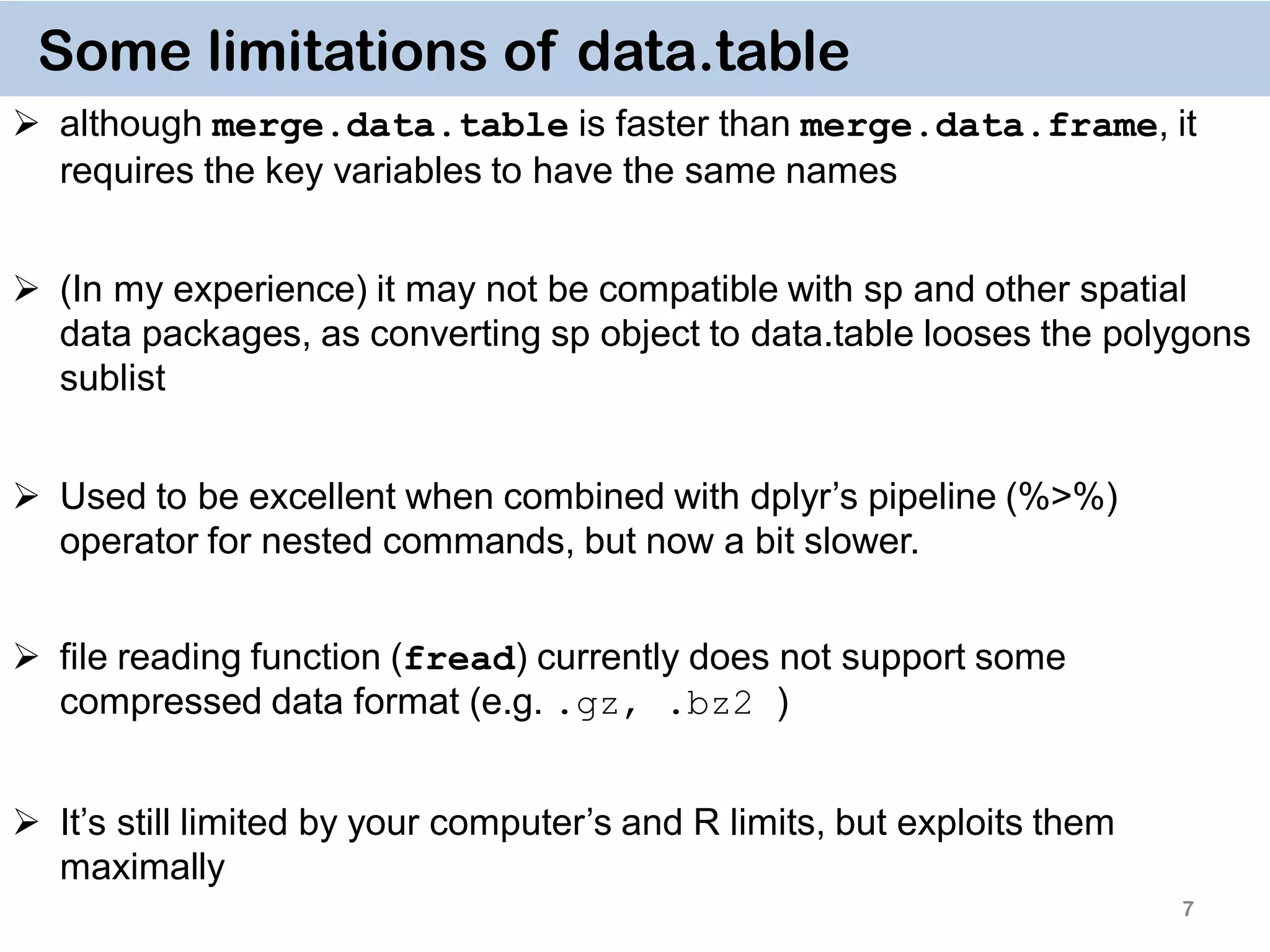 7 Some limitations of data.table  although merge.data.table is faster than merge.data.frame, it requires the key variables to have the same names  (In my experience) it may not be compatible with sp and other spatial data packages, as converting sp object to data.table looses the polygons sublist  Used to be excellent when combined with dplyr’s pipeline (%>%) operator for nested commands, but now a bit slower.  file reading function (fread) currently does not support some compressed data format (e.g. .gz, .bz2 )  It’s still limited by your computer’s and R limits, but exploits them maximally 